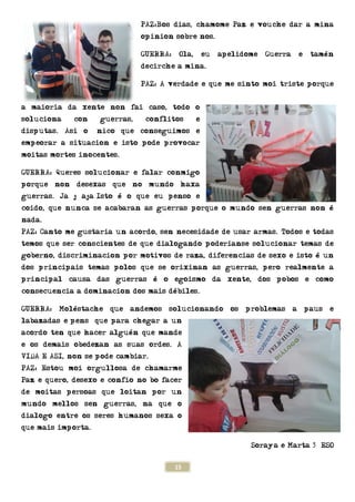 a maioria da xente non fai caso
soluciona con guerras, conflitos e
disputas. Asi o único que conseguimos e
empeorar a situacion e isto pode provocar
moitas mortes inocentes.
GUERRA: Queres solucionar e f
porque non desexas que no mundo haxa
guerras. Ja j aja…Isto é o que eu
coido, que nunca se acabaran as guerras porque o mundo sen guerras non é
nada.
PAZ: Canto me gustaria un
temos que ser conscientes de que dialogando poderianse solucionar temas de
goberno, discriminacion por motivos
dos principais temas polos que se orixinan as gu
principal causa das guerras é o
consecuencia a dominacion dos mais
GUERRA: Moléstache que andemos solucionando os problemas a paus e
labazadas e…pensó que para chegar a un
acordo ten que hacer alguén que mande
e os demais obedezan as suas ordes. A
VIDA E ASI, non se pode cambiar.
PAZ: Estou moi orgullosa de chamarme
Paz e quero, desexo e confio no bo facer
de moitas persoas que loitan por un
mundo mellos sen guerras, na que o
dialogo entre os seres humanos sexa o
que mais importa.
15
PAZ:Bos dias, chamome Paz e vouche dar a mina
opinion sobre nos.
GUERRA: Ola, eu apelidome
decirche a mina.
PAZ: A verdade e que me sinto moi triste porque
a maioria da xente non fai caso, todo o
soluciona con guerras, conflitos e
que conseguimos e
on e isto pode provocar
GUERRA: Queres solucionar e falar conmigo
porque non desexas que no mundo haxa
Isto é o que eu penso e
nunca se acabaran as guerras porque o mundo sen guerras non é
ia un acordo, sen necesidade de usar armas.
temos que ser conscientes de que dialogando poderianse solucionar temas de
on por motivos de raza, diferencias de sexo e isto é un
dos principais temas polos que se orixinan as guerras, pero realmente a
principal causa das guerras é o egoismo da xente, dos pobos e como
on dos mais débiles.
GUERRA: Moléstache que andemos solucionando os problemas a paus e
que para chegar a un
o ten que hacer alguén que mande
e os demais obedezan as suas ordes. A
VIDA E ASI, non se pode cambiar.
PAZ: Estou moi orgullosa de chamarme
Paz e quero, desexo e confio no bo facer
de moitas persoas que loitan por un
mundo mellos sen guerras, na que o
dialogo entre os seres humanos sexa o
Sora
ias, chamome Paz e vouche dar a mina
GUERRA: Ola, eu apelidome Guerra e tamén
e sinto moi triste porque
nunca se acabaran as guerras porque o mundo sen guerras non é
de usar armas. Todos e todas
temos que ser conscientes de que dialogando poderianse solucionar temas de
de raza, diferencias de sexo e isto é un
erras, pero realmente a
ismo da xente, dos pobos e como
GUERRA: Moléstache que andemos solucionando os problemas a paus e
oraya e Marta 3º ESO
 
