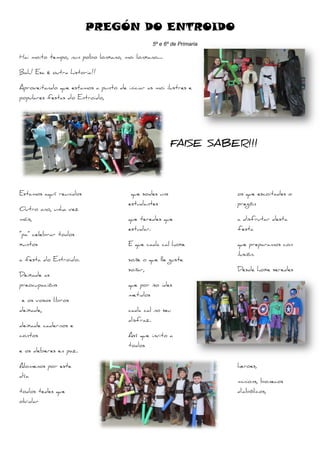 PREGÓN DO ENTROIDO
Hai moito tempo, nun pobo lonxano, moi lonxano….
Bah! Esa é outra historia!!
Aproveitando que estamos a punto de iniciar as moi ilustres e
populares festas do Entroido,
Estamos aquí reunidos
Outro ano, unha vez
máis,
“pa” celebrar todos
xuntos
a festa do Entroido.
Deixade as
preocupacións
e os vosos libros
deixade,
deixade cadernos e
contos
e os deberes en paz.
Alomenos por este
día
todos tedes que
olvidar
16
PREGÓN DO ENTROIDO
5º e 6º de Primaria
Hai moito tempo, nun pobo lonxano, moi lonxano….
Aproveitando que estamos a punto de iniciar as moi ilustres e
FAISE SABER!!!
que sodes uns
estudantes
que teredes que
estudar.
E que cada cal hoxe
soñe o que lle guste
soñar,
que por iso ides
metidos
cada cal no seu
disfraz.
Así que invito a
todos
PREGÓN DO ENTROIDO
FAISE SABER!!!
os que escoitades o
pregón
a disfrutar desta
festa
que preparamos con
ilusión.
Desde hoxe seredes
heroes,
minions, bonecos
diabólicos,
 