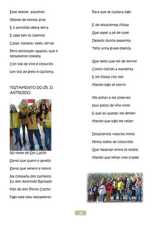Este vellote avarento
Vellote de moitos anos
E o antroido desta terra
E sabe ben os caminos
Casas, campos, vales, serras.
Pero escoitade rapaces, que o
testamento comeza
Con voz de vino e chourizo
con voz de grelo e cacheira.
TESTAMENTO DO SR. D.
ANTROIDO
No nome de San Lacón
Santo que quero e aprezo
Santo que venero e honro
Na compaña dos cachelos.
Eu don Antroido Rachado
Fillo de don Porco Cocho
Fago este meu testamento
18
Pero escoitade rapaces, que o
Para que se cumpra logo
E de douscentas filloas
Que papei a pé
Despois dunha paparota
Teño unha grave doenza
Que temo que hei de morrer
Comín cocido a mantenta
E mil filloas con mel
Mando logo se morro
Me poñan e me soterren
Nun bocoi de vi
E que alí quedar me deixen
Mando que logo me recen
Douscentos rosarios novos
Feitos todos de chourizos
Que repartan entre os mozos
Mando que veñ
Para que se cumpra logo
E de douscentas filloas
de lume
Despois dunha paparota
o unha grave doenza
Que temo que hei de morrer
n cocido a mantenta
E mil filloas con mel
ando logo se morro
an e me soterren
Nun bocoi de viño tinto
quedar me deixen
Mando que logo me recen
Douscentos rosarios novos
Feitos todos de chourizos
Que repartan entre os mozos
ñan tres frades
 