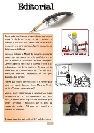 Como cada ano llegamos a estas alturas coa mesma
sensación de foi un curso cheo de novidades de
cambios e este ano…DE OBRAS; que se os b
acostumarnos á porta pechada, algunha clase, pizarras
dixitais, novos teléfonos,…
Este ano dedicado a Miguel de Cer
menos neve, tróuxonos a noticia de que F
xefa de estudos de primaria nos deixa con moita pena.
Como boa profe e persoa que é estamos seguros e as
o desexamos, que lle irá fenomenal.
nosas alumnas e alumno de 4º de ESO que tam
abandonan Pedrafita; Bacharelato ou FP pero
desexámoslles o mellor.
Haberá que esperar como cada ano a Setembro para
saber se volverán Carmen, Bruno, Maricruz,
Yanira e Vanesa…eso esperamos!!
Mentras tanto, descansamos e recuperamos forzas
para empezar un novo curso mellorando o centro entre
todos, buscando novas experiencias
tamén divertidas e traballando por un clima de
convivencia positivo. Disfrutade as vacaci
vémonos en setembro!!
O equipo docente e a dirección do CPI Ux
2
Como cada ano llegamos a estas alturas coa mesma
ón de foi un curso cheo de novidades de
DE OBRAS; que se os baños,
á porta pechada, algunha clase, pizarras
a Miguel de Cervantes deixounos
óuxonos a noticia de que Fátima, a nosa
xefa de estudos de primaria nos deixa con moita pena.
é estamos seguros e así
á fenomenal. Ao igual que as
nosas alumnas e alumno de 4º de ESO que tamén
abandonan Pedrafita; Bacharelato ou FP pero
á que esperar como cada ano a Setembro para
án Carmen, Bruno, Maricruz, Noelia,
eso esperamos!!
scansamos e recuperamos forzas
para empezar un novo curso mellorando o centro entre
iencias educativas pero
e traballando por un clima de
isfrutade as vacacións e
ón do CPI Uxío Novoneira
 