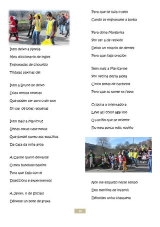 Ítem deixo a Noelia
Meu diccionario de ingles
Engraxadas de chourizo
Tódalas páxinas del
Ítem a Bruno lle deixo
Dúas orellas resecas
Que poden ser para o pin pon
Un par de boas raquetas
Ítem mais a Maricruz
Unhas zocas case novas
Que gardei xunto aos touciños
Da casa da miña avoa
A Carme quero deixarlle
O meu bandullo baleiro
Para que faga con el
Diseccións e experimentos
A Javier, o de Sociais
Déixolle un bote de graxa
20
os
Para que lle luza o pelo
Cando se engraxume a barba
Para dona Margarita
Por ser a de relixi
Deixo un rosario de dentes
Para que faga oración
Ítem mais a Maricarme
Por vecina desta aldea
Cinco potas de cachelos
Para que as xante na festa
Cristina a orientadora
Leve así como agarimo
O fuciño que lle oriente
Do meu porco m
Non me esquezo neste tempo
Dos meniños de infantil
Déixolles unha chaqueta
Para que lle luza o pelo
Cando se engraxume a barba
Para dona Margarita
Por ser a de relixión
Deixo un rosario de dentes
oración
mais a Maricarme
Por vecina desta aldea
Cinco potas de cachelos
Para que as xante na festa
Cristina a orientadora
como agarimo
o que lle oriente
Do meu porco máis noviño
Non me esquezo neste tempo
os de infantil
ixolles unha chaqueta
 