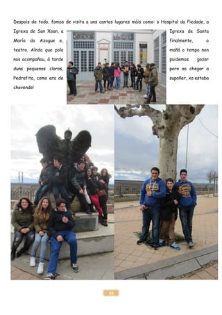 23
Despois de todo, fomos de visita a uns cantos lugares máis como: o Hospital da Piedade, a
Igrexa de San Xoan, a Igrexa de Santa
María do Azogue e, finalmente, o
teatro. Aínda que pola mañá o tempo non
nos acompañou, á tarde puidemos gozar
duns pequenos claros, pero ao chegar a
Pedrafita, como era de supoñer, xa estaba
chovendo!
 