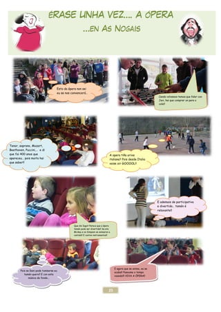 ÉRASE UNHA VEZ
Esto da ópera non sei
eu se nos convencerá
Tenor, soprano, Mozart,
Beethoven, Puccini,… e di
que fai 400 anos que
apareceu… pois moito hai
que saber!!
Que dis Iago? Parece que a ópera
tamén pode ser divertida!! Se ata
Mickey e os Simpson se animaron a
cantala!!
Pois se Dani pode tumbarse eu
tamén quero!! E con esta
música de fondo…
25
ÉRASE UNHA VEZ…. A ÓPERA
…en As Nogais
da ópera non sei
eu se nos convencerá…
C
Javi, hai que comprar un para o
cole!!
A opera tiña orixe
italiana? Pois desde Italia
vaise oir GOOOOL!!
Que dis Iago? Parece que a ópera
tamén pode ser divertida!! Se ata
Mickey e os Simpson se animaron a
cantala!! E cantos instrumentos!!
E
e
relaxante!!
E agora que se anima, xa se
acaba!! Pasoume o tempo
voando!!! VIVA A ÓPERA!!
. A ÓPERA
Cando volvamos temos que falar con
Javi, hai que comprar un para o
cole!!
ademais de participativa
divertida… tamén é
relaxante!!
 