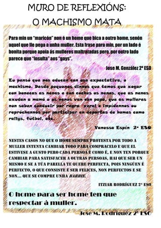 28
MURO DE REFLEXIÓNS:
O MACHISMO MATA
Para min un “maricón” non é un home que bica a outro home, senón
aquel que lle pega a unha muller. Esta frase para min, por un lado é
bonita porque apoia ás mulleres maltratadas pero, por outro lado
parece que “insulta” aos “gays”.
Jose M. González 2º ESO
Eu pensó que nos educan con esa expectativa, o
machismo. Desde pequenos dinnos que temos que xogar
con bonecas as nenas e con coches os nenos, que as nenas
axudan a mamá e os nenos van con papá, que as mulleres
non saben conducir por regra xeral e impídennos ou
repróchannos por participar en deportes de homes como
rallys, fútbol, etc.
Vanessa Espín 2º ESO
NESTES CASOS NO QUE O HOME SEMPRE PROTESTA POR TODO A
MULLER INTENTA CAMBIAR TODO PARA COMPRACELO E QUE EL
ESTIVESE A GUSTO PERO CADA PERSOA É COMO É, E NON TEN PORQUE
CAMBIAR PARA SATISFACER A OUTRAS PERSOAS, HAI QUE SER UN
MESMO E SE A TÚA PARELLA TE QUERE PERFECTA, POIS NINGÚEN É
PERFECTO, O QUE CONSISTE É SER FELICES, NON PERFECTOS E SE
NON… QUE SE COMPRE UNHA BARBIE.
ITZIAR RODRÍGUEZ 2º ESO
O home para ser home ten que
respectar á muller.
Jose M. Rodríguez 2º ESO
 