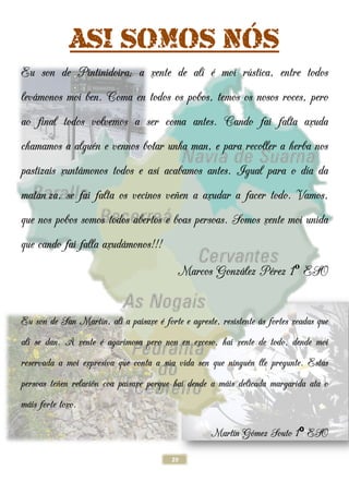 ASI SOMOS N
Eu son de Pintinidoira
levámonos moi ben. Coma
ao final todos volvemos a ser coma antes.
chamamos a alguén e vennos botar
pastizais xuntámonos todos e as
matan za, se fai falta os
que nos pobos somos todos abertos e boas persoas.
que cando fai falla axudámonos!!!
Eu son de San Martín, alí a paisaxe
alí se dan. A xente é agarimosa pero non en exceso
reservada a moi expresiva que conta a s
persoas teñen relación coa paisaxe porque hai dende a m
máis forte toxo.
29
SI SOMOS NÓS
u son de Pintinidoira; a xente de alí é moi rústica, entre todos
oma en todos os pobos, temos os nosos roces, pero
ao final todos volvemos a ser coma antes. Cando
én e vennos botar unha man, e para recoller a herba
ámonos todos e así acabamos antes. Igual
os vecinos veñen a axudar a facer todo.
que nos pobos somos todos abertos e boas persoas. Somos
ámonos!!!
Marcos González P
í a paisaxe é forte e agreste, resistente
é agarimosa pero non en exceso, hai xente de todo, dende moi
reservada a moi expresiva que conta a súa vida sen que ninguén lle pregunte.
ón coa paisaxe porque hai dende a máis delicada margarida
Martín Gómez Souto
ÓS
ústica, entre todos
os, temos os nosos roces, pero
ando fai falta axuda
unha man, e para recoller a herba nos
gual para o día da
veñen a axudar a facer todo. Vamos,
omos xente moi unida
ález Pérez 1º ESO
é forte e agreste, resistente ás fortes xeadas que
, hai xente de todo, dende moi
én lle pregunte. Estas
áis delicada margarida ata o
Gómez Souto 1º ESO
 