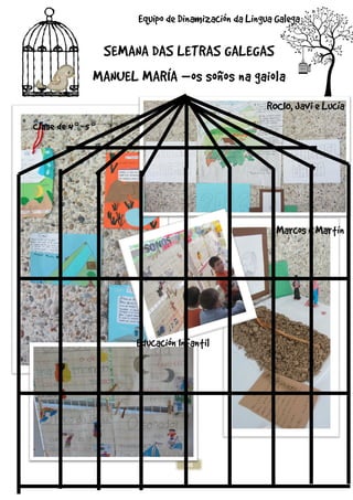 SEMANA DAS LETRAS GALEGAS
MANUEL MARÍA
Clase de 4º-5º
30
SEMANA DAS LETRAS GALEGAS
MANUEL MARÍA –os soños na gaiola
Equipo de Dinamización da Lingua Galega
Educación Infantil
SEMANA DAS LETRAS GALEGAS
os soños na gaiola
Equipo de Dinamización da Lingua Galega
ROCIO, Javi e Lucía
Marcos e Martín
 