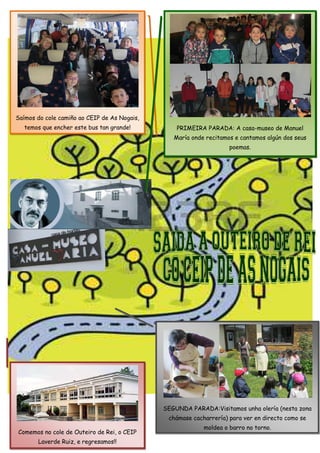 32
Saímos do cole camiño ao CEIP de As Nogais,
temos que encher este bus tan grande!
SEGUNDA PARADA:Visitamos unha olería (nesta zona
chámase cacharrería) para ver en directo como se
moldea o barro no torno.
PRIMEIRA PARADA: A casa-museo de Manuel
María onde recitamos e cantamos algún dos seus
poemas.
Comemos no cole de Outeiro de Rei, o CEIP
Laverde Ruiz, e regresamos!!
 