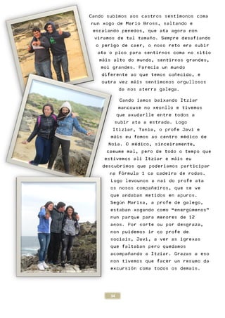 34
Cando subimos aos castros sent
nun xogo de Mario Bross,
escalando penedos, que ata agora non
viramos de tal tamaño. S
o perigo de caer, o noso reto era subir
ata o pico para sentirnos coma no sitio
máis alto do mundo, sentirnos grandes,
moi grandes. Parecía u
diferente ao que temos coñecido, e
outra vez máis sentímonos orgullosos
da nos aterra galega.
Cando íamos baixando Itziar
mancouse no xeonllo e tivemos
que axudarlle entre todos a
subir ata a estrada.
Itiziar, Tania, o profe Javi e
máis eu fomos ao centro m
Noia. O médico, sinceiramente,
caeume mal, pero de todo o t
estivemos alí Itziar e m
descubrimos que poder
na Fórmula 1 ca cadeira de rodas.
Logo levounos a nai do profe ata
os nosos compañeiros, que se ve
que andaban metidos en apuros.
Según Marisa, a profe de
estaban xogando como
nun parque para meno
anos. Por sorte ou por desgraza,
non puidemos ir co profe de
sociais, Javi, a ver as igrexas
que faltaban pero quedamos
acompañando a Itziar.
non tivemos que facer un resumo da
excursión coma todos os demais.
subimos aos castros sentímonos coma
nun xogo de Mario Bross, saltando e
escalando penedos, que ata agora non
Sempre desafiando
o perigo de caer, o noso reto era subir
ata o pico para sentirnos coma no sitio
áis alto do mundo, sentirnos grandes,
un mundo
diferente ao que temos coñecido, e
ímonos orgullosos
galega.
s baixando Itziar
mancouse no xeonllo e tivemos
que axudarlle entre todos a
subir ata a estrada. Logo
, o profe Javi e
áis eu fomos ao centro médico de
dico, sinceiramente,
caeume mal, pero de todo o tempo que
í Itziar e máis eu
descubrimos que poderíamos participar
órmula 1 ca cadeira de rodas.
levounos a nai do profe ata
os nosos compañeiros, que se ve
dos en apuros.
Marisa, a profe de galego,
estaban xogando como “energúmenos”
nun parque para menores de 12
sorte ou por desgraza,
non puidemos ir co profe de
sociais, Javi, a ver as igrexas
ro quedamos
ar. Grazas a eso
non tivemos que facer un resumo da
ón coma todos os demais.
 