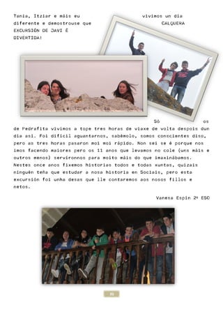 Tania, Itziar e máis eu
diferente e demostrouse que
EXCURSIÓN DE JAVI É
DIVERTIDA!
de Pedrafita vivimos a tope tres horas
día así. Foi difícil aguantarnos, sab
pero as tres horas pasaron moi moi r
imos facendo maiores pero os 11 anos q
outros menos) servíronnos para moito m
Nestes once anos fixemos historias to
ninguén teña que estudar a nosa historia en Sociais, pero esta
excursión foi unha desas que lle contaremos
netos.
35
áis eu vivimos un d
diferente e demostrouse que
Só
de Pedrafita vivimos a tope tres horas de viaxe de volta despois dun
guantarnos, sabémolo, somos conscientes diso,
pero as tres horas pasaron moi moi rápido. Non sei se
imos facendo maiores pero os 11 anos que levamos no cole (uns m
íronnos para moito máis do que imaxin
once anos fixemos historias todos e todas xuntas, quizais
én teña que estudar a nosa historia en Sociais, pero esta
ón foi unha desas que lle contaremos aos nosos
Vanesa
vivimos un día
CALQUERA
ó os
de viaxe de volta despois dun
molo, somos conscientes diso,
sei se é porque nos
ue levamos no cole (uns máis e
áis do que imaxinábamos.
dos e todas xuntas, quizais
én teña que estudar a nosa historia en Sociais, pero esta
aos nosos fillos e
Vanesa Espín 2º ESO
 