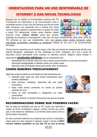 ORIENTACIÓNS PARA UN USO RESPONSABLE DE
INTERNET E DAS NOVAS TECNOLOX
Ninguén pon en dúbida as innumerables vantaxes das TIC
(Tecnoloxías da Información e da C
sociedade actual e o día a día das persoas que forman parte
dela; tampouco nos sorprende que a maior
nenos e nenas, rapaces e rapazas teñen ou poden
a estas TIC diariamente; moitas
menores como “nativos dixitais
rodeados de tecnoloxía e normalizaron o seu uso.
TIC refírense ao seu uso simplemente
seguridade, privacidade, intimidade
derivadas.
Temos que ter presente que en moitos casos, un
internet (facebook, videoxogos on lin
descoidar outras actividades como estu
desenvolver conductas adictivas
- Necesidade de aumentar cada vez m
- Sensación desagradable e malestar
- Abandono das actividades diarias para poder estar conectado/a.
CANDO DEBEMOS PREOCUPARNOS?
Algunhas sinais de alerta ás que debemos estar atentos/as son:
• Necesita estar cada vez m
sentirse satisfeita/o.
• Está nervioso, enfadado, deprimido ata que pode
conectarse.
• Pasa moito tempo pensando en cando se poder
conectar de novo.
• Deixa de lado actividades e obligaci
conectado/a.
• Minte en relación co tempo e frecuencia coa que se conecta.
RECOMENDACIÓNS SOBRE QUE PODEMOS FACER:
Non se trata de prohibirlle que use as TIC, sen
usalas de forma controlada e segura, cunhas normas que como
pais e nais debemos establecer e uns l
cándo poden conectarse.
En todo momento debemos ter presente que somos un exemplo a
seguir para os nosos rapaces e rapazas, nenas e nenos;
inculcar hábitos saudables no uso das TIC
36
ÓNS PARA UN USO RESPONSABLE DE
INTERNET E DAS NOVAS TECNOLOX
merables vantaxes das TIC
ón e da Comunicación) para a
ía das persoas que forman parte
tampouco nos sorprende que a maioría dos nosos
nenos e nenas, rapaces e rapazas teñen ou poden ter aceso
; moitas veces falamos destes
nativos dixitais” posto que naceron
e normalizaron o seu uso. Os seus coñecementos
mplemente, pero non sempre teñen detrás
, intimidade ou lexislación relativa ao seu uso e
emos que ter presente que en moitos casos, unha alta porcentaxe de adolescentes admite usar
on line, whatsapp no móvil, instagram, etc.)
como estudos ou relacións sociais. Nalg
conductas adictivas que se caracterizan por:
de aumentar cada vez máis o tempo que lle dedican a usar esa tecnolox
e malestar cando non poden usala.
das actividades diarias para poder estar conectado/a.
CANDO DEBEMOS PREOCUPARNOS?
ás que debemos estar atentos/as son:
estar cada vez máis tempo conectado/a para
nervioso, enfadado, deprimido ata que pode
moito tempo pensando en cando se poderá
de lado actividades e obligacións por estar
ón co tempo e frecuencia coa que se conecta.
ÓNS SOBRE QUE PODEMOS FACER:
que use as TIC, senón que aprenda a
usalas de forma controlada e segura, cunhas normas que como
pais e nais debemos establecer e uns límites claros sobre cómo e
todo momento debemos ter presente que somos un exemplo a
seguir para os nosos rapaces e rapazas, nenas e nenos; é difícil
ábitos saudables no uso das TIC se non os temos
ÓNS PARA UN USO RESPONSABLE DE
INTERNET E DAS NOVAS TECNOLOXÍAS
seus coñecementos, polo xeral, sobre as
detrás formación sobre
o seu uso e ás consecuencias
ha alta porcentaxe de adolescentes admite usar
ram, etc.) ata o punto de
algúns casos chegan a
áis o tempo que lle dedican a usar esa tecnoloxía.
ÓNS SOBRE QUE PODEMOS FACER:
 