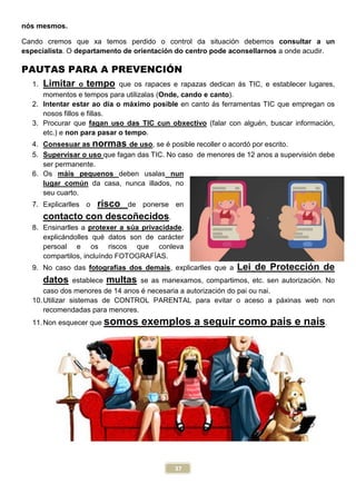 37
nós mesmos.
Cando cremos que xa temos perdido o control da situación debemos consultar a un
especialista. O departamento de orientación do centro pode aconsellarnos a onde acudir.
PAUTAS PARA A PREVENCIÓN
1. Limitar o tempo que os rapaces e rapazas dedican ás TIC, e establecer lugares,
momentos e tempos para utilizalas (Onde, cando e canto).
2. Intentar estar ao día o máximo posible en canto ás ferramentas TIC que empregan os
nosos fillos e fillas.
3. Procurar que fagan uso das TIC cun obxectivo (falar con alguén, buscar información,
etc.) e non para pasar o tempo.
4. Consesuar as normas de uso, se é posible recoller o acordó por escrito.
5. Supervisar o uso que fagan das TIC. No caso de menores de 12 anos a supervisión debe
ser permanente.
6. Os máis pequenos deben usalas nun
lugar común da casa, nunca illados, no
seu cuarto.
7. Explicarlles o risco de ponerse en
contacto con descoñecidos.
8. Ensinarlles a protexer a súa privacidade,
explicándolles qué datos son de carácter
persoal e os riscos que conleva
compartilos, incluíndo FOTOGRAFÍAS.
9. No caso das fotografías dos demais, explicarlles que a Lei de Protección de
datos establece multas se as manexamos, compartimos, etc. sen autorización. No
caso dos menores de 14 anos é necesaria a autorización do pai ou nai.
10.Utilizar sistemas de CONTROL PARENTAL para evitar o aceso a páxinas web non
recomendadas para menores.
11.Non esquecer que somos exemplos a seguir como pais e nais.
 