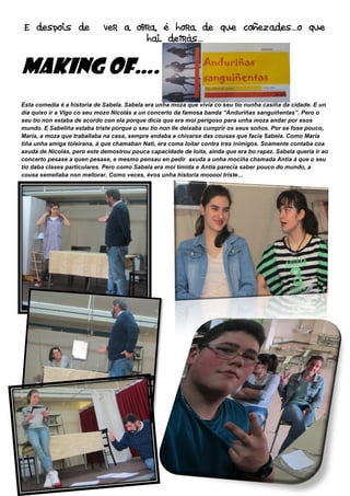 E despois de ver a obra, é hora de que coñezades…o que
MAKING OF
Esta comedia é a historia de Sabela. Sabela era unha moza que vivía co seu tío nunha casiña da cidade. E un
día quixo ir a Vigo co seu mozo Nicolás a un concerto da famosa banda “
seu tío non estaba de acordo con ela porque dicía que era moi perigoso para unha moza andar por esos
mundo. E Sabeliña estaba triste porque o seu tío non lle deixaba cumprir os seus soños. Por se fose pouco,
María, a moza que traballaba na casa, sempre andaba a chivarse das cousas que facía Sabela. Como María
tiña unha amiga toleirana, á que chamaban Nati, era coma
axuda de Nicolás, pero este demostrou pouca capacidade de loit
concerto pesase a quen pesase, e mesmo pensau en pedir
tío daba clases particulares. Pero como Sabela era moi tímida e Antía parecía saber pouco do mundo, a
cousa semellaba non mellorar. Como veces, évos unha historia mooooi triste…
E despois de ver a obra, é hora de que coñezades…o que
hai detrás…
39
MAKING OF….
Esta comedia é a historia de Sabela. Sabela era unha moza que vivía co seu tío nunha casiña da cidade. E un
día quixo ir a Vigo co seu mozo Nicolás a un concerto da famosa banda “Anduriñas sanguiñentas”. Pero o
seu tío non estaba de acordo con ela porque dicía que era moi perigoso para unha moza andar por esos
mundo. E Sabeliña estaba triste porque o seu tío non lle deixaba cumprir os seus soños. Por se fose pouco,
e traballaba na casa, sempre andaba a chivarse das cousas que facía Sabela. Como María
tiña unha amiga toleirana, á que chamaban Nati, era coma loitar contra tres inimigos. Soamente contaba coa
axuda de Nicolás, pero este demostrou pouca capacidade de loita, aínda que era bo rapaz. Sabela quería ir ao
concerto pesase a quen pesase, e mesmo pensau en pedir axuda a unha mociña chamada Antía á que o seu
tío daba clases particulares. Pero como Sabela era moi tímida e Antía parecía saber pouco do mundo, a
semellaba non mellorar. Como veces, évos unha historia mooooi triste…
E despois de ver a obra, é hora de que coñezades…o que
Esta comedia é a historia de Sabela. Sabela era unha moza que vivía co seu tío nunha casiña da cidade. E un
Anduriñas sanguiñentas”. Pero o
seu tío non estaba de acordo con ela porque dicía que era moi perigoso para unha moza andar por esos
mundo. E Sabeliña estaba triste porque o seu tío non lle deixaba cumprir os seus soños. Por se fose pouco,
e traballaba na casa, sempre andaba a chivarse das cousas que facía Sabela. Como María
loitar contra tres inimigos. Soamente contaba coa
a, aínda que era bo rapaz. Sabela quería ir ao
axuda a unha mociña chamada Antía á que o seu
tío daba clases particulares. Pero como Sabela era moi tímida e Antía parecía saber pouco do mundo, a
 