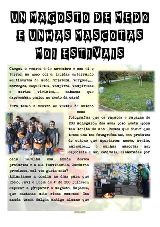 4
UN MAGOSTO DE MEDO
E UNHAS MASCOTAS
MOI ESTIVAIS
Chegou o venres 6 de novembro e con el o
terror ao noso col e: lápidas enterrando
sentimentos de medo, tristeza, vergoña,...,
morcegos, esqueletes, vampiros, vampiresas
e mortos vivintes,... cabazas que
expresaban pánico no xesto da cara!
Pero tamén o centro se vestiu de outono
coas
fotografías que os rapaces e rapazas de
ESO achegaron dos seus pobo nesta época
tan bonita do ano (temos que dicir que
temos uns bos fotográfos/as), con produtos
do outono que aportaron: noces, avelás,
marmelos,... e cunhas mascotas moi
especiais e moi estivais, elaboradas por
cada un/unha coa axuda destes
productos e a súa imaxinación. Quedaron
preciosos, cal vos gusta máis?
Adiantamos a comida as dúas para que
Rocío, Javi e Lucía de 4º de ESO puidesen
empezar a p reparar o magosto. Rapaces,
que castañas máis ricas comemos! Coa
axuda tamén dalgún antigo alumno que
 