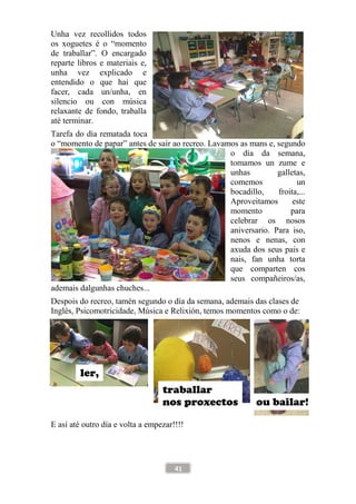 41
Unha vez recollidos todos
os xoguetes é o “momento
de traballar”. O encargado
reparte libros e materiais e,
unha vez explicado e
entendido o que hai que
facer, cada un/unha, en
silencio ou con música
relaxante de fondo, traballa
até terminar.
Tarefa do día rematada toca
o “momento de papar” antes de saír ao recreo. Lavamos as mans e, segundo
o día da semana,
tomamos un zume e
unhas galletas,
comemos un
bocadillo, froita,...
Aproveitamos este
momento para
celebrar os nosos
aniversario. Para iso,
nenos e nenas, con
axuda dos seus pais e
nais, fan unha torta
que comparten cos
seus compañeiros/as,
ademais dalgunhas chuches...
Despois do recreo, tamén segundo o día da semana, ademais das clases de
Inglés, Psicomotricidade, Música e Relixión, temos momentos como o de:
E así até outro día e volta a empezar!!!!
ou bailar!
traballar
nos proxectos
ler,
 