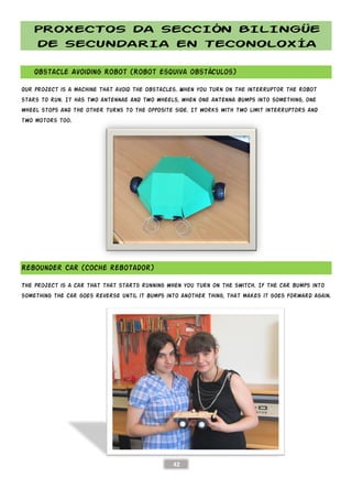 PROXECTOS DA SECCIÓN BILINGÜE
DE SECUNDARIA EN TECONOLOXÍA
Obstacle Avoiding Robot
Our project is a machine that avoid the obstacles. When you turn on the interruptor the robot
stars to run. It has two antennae and two wheels, when one antenna bumps into something, one
wheel stops and the other turns to the opposite side. It works with two limit interruptors and
two motors too.
Rebounder Car (Coche rebotador)
The project is a car that that starts running when
something the car goes reverse until it bumps into another thi
PROXECTOS DA SECCIÓN BILINGÜE
DE SECUNDARIA EN TECONOLOXÍA
42
(Robot esquiva obstáculos)
Our project is a machine that avoid the obstacles. When you turn on the interruptor the robot
stars to run. It has two antennae and two wheels, when one antenna bumps into something, one
the other turns to the opposite side. It works with two limit interruptors and
ar (Coche rebotador)
that starts running when you turn on the switch. If the car bumps into
until it bumps into another thing, that makes
PROXECTOS DA SECCIÓN BILINGÜE
DE SECUNDARIA EN TECONOLOXÍA
Our project is a machine that avoid the obstacles. When you turn on the interruptor the robot
stars to run. It has two antennae and two wheels, when one antenna bumps into something, one
the other turns to the opposite side. It works with two limit interruptors and
you turn on the switch. If the car bumps into
ng, that makes it goes forward again.
 