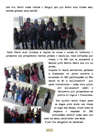 5
nos veu facer unha visita e dalgún pai que botou máis dunha man,
moitas grazas pola axuda!
Para facer máis liviana a espera os nenos e nenas de infantil e
primaria nos prepararon varios poemas e cancións, vaia artistas que
temos, e en ESO non se animaron a
bailar pero Martín tamén nos leu un
poema.
Despois de tanto movemento, paramos
a descansar un pouco mentres o
alumnado de ESO participaba no Who
wants to be a millionaire? que
para entendernos é unha Quen quere
ser millonario? sobre o
Halloween que prepararon as
profes de Inglés e Tecnoloxía.
Non quedou moito tempo para
os xogos pero aínda nos rimos
co xogo das mazas, vendo como os
rapaces e rapazas de ESO
intentaban morder unha mazá sen
usar as mans, axudándose coa boca.
E por fin chegaron as castañas!
 