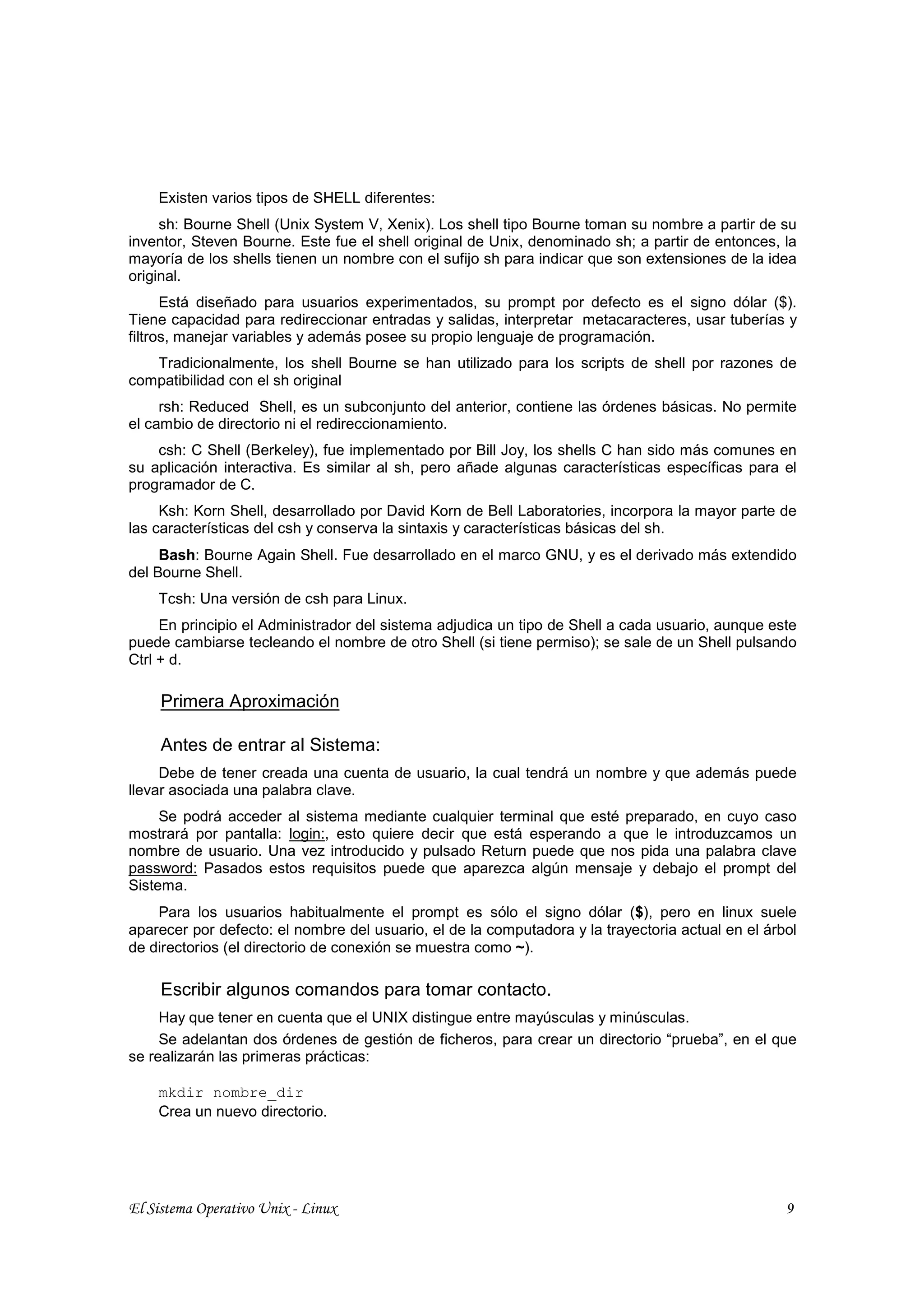 Existen varios tipos de SHELL diferentes:
     sh: Bourne Shell (Unix System V, Xenix). Los shell tipo Bourne toman su nombre a partir de su
inventor, Steven Bourne. Este fue el shell original de Unix, denominado sh; a partir de entonces, la
mayoría de los shells tienen un nombre con el sufijo sh para indicar que son extensiones de la idea
original.
      Está diseñado para usuarios experimentados, su prompt por defecto es el signo dólar ($).
Tiene capacidad para redireccionar entradas y salidas, interpretar metacaracteres, usar tuberías y
filtros, manejar variables y además posee su propio lenguaje de programación.
   Tradicionalmente, los shell Bourne se han utilizado para los scripts de shell por razones de
compatibilidad con el sh original
     rsh: Reduced Shell, es un subconjunto del anterior, contiene las órdenes básicas. No permite
el cambio de directorio ni el redireccionamiento.
    csh: C Shell (Berkeley), fue implementado por Bill Joy, los shells C han sido más comunes en
su aplicación interactiva. Es similar al sh, pero añade algunas características específicas para el
programador de C.
     Ksh: Korn Shell, desarrollado por David Korn de Bell Laboratories, incorpora la mayor parte de
las características del csh y conserva la sintaxis y características básicas del sh.
     Bash: Bourne Again Shell. Fue desarrollado en el marco GNU, y es el derivado más extendido
del Bourne Shell.
    Tcsh: Una versión de csh para Linux.
     En principio el Administrador del sistema adjudica un tipo de Shell a cada usuario, aunque este
puede cambiarse tecleando el nombre de otro Shell (si tiene permiso); se sale de un Shell pulsando
Ctrl + d.

     Primera Aproximación

     Antes de entrar al Sistema:
     Debe de tener creada una cuenta de usuario, la cual tendrá un nombre y que además puede
llevar asociada una palabra clave.
     Se podrá acceder al sistema mediante cualquier terminal que esté preparado, en cuyo caso
mostrará por pantalla: login:, esto quiere decir que está esperando a que le introduzcamos un
nombre de usuario. Una vez introducido y pulsado Return puede que nos pida una palabra clave
password: Pasados estos requisitos puede que aparezca algún mensaje y debajo el prompt del
Sistema.
    Para los usuarios habitualmente el prompt es sólo el signo dólar ($), pero en linux suele
aparecer por defecto: el nombre del usuario, el de la computadora y la trayectoria actual en el árbol
de directorios (el directorio de conexión se muestra como ~).

     Escribir algunos comandos para tomar contacto.
     Hay que tener en cuenta que el UNIX distingue entre mayúsculas y minúsculas.
     Se adelantan dos órdenes de gestión de ficheros, para crear un directorio “prueba”, en el que
se realizarán las primeras prácticas:

    mkdir nombre_dir
    Crea un nuevo directorio.




El Sistema Operativo Unix - Linux                                                                  9
 