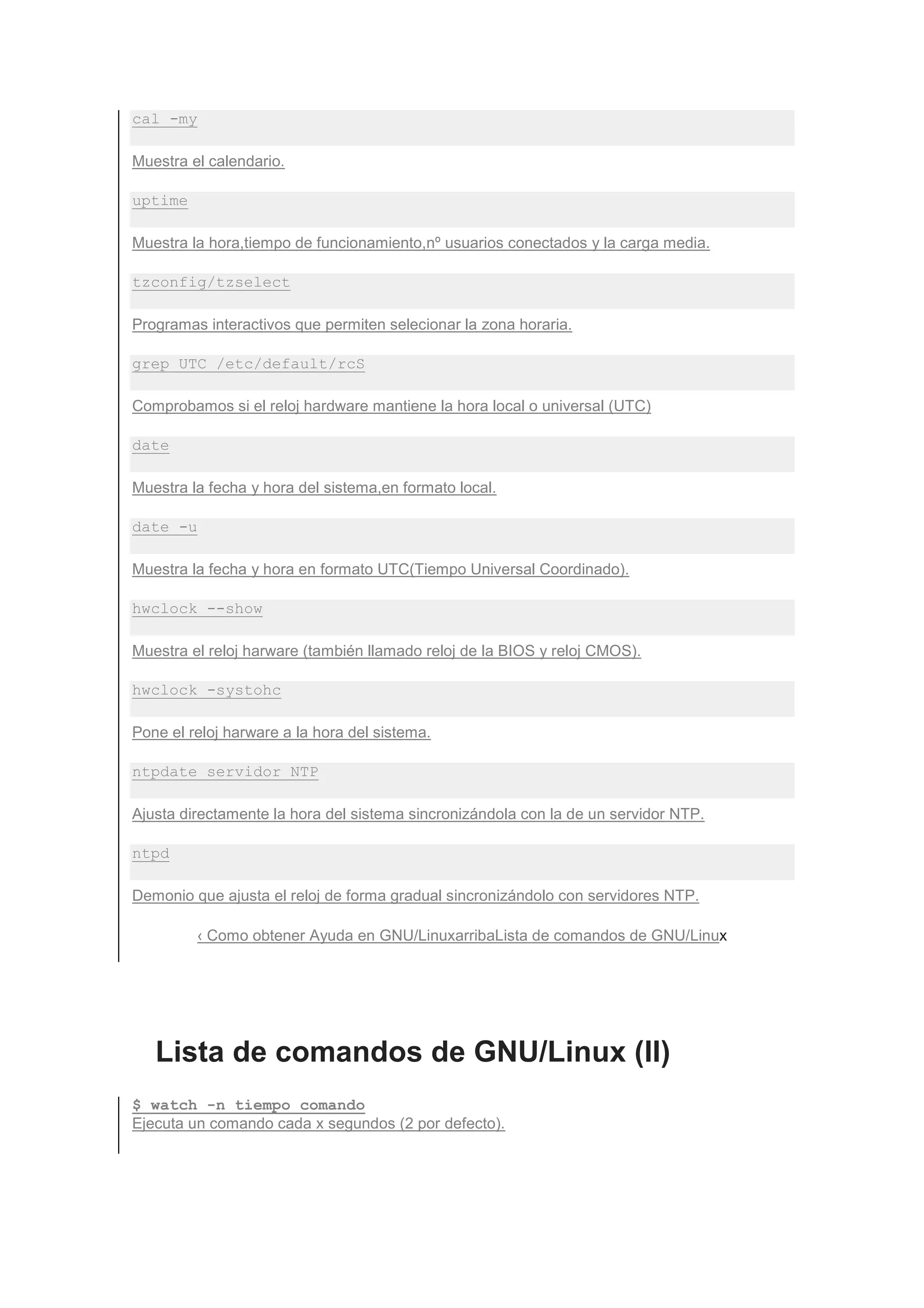 cal -my

Muestra el calendario.

uptime

Muestra la hora,tiempo de funcionamiento,nº usuarios conectados y la carga media.

tzconfig/tzselect

Programas interactivos que permiten selecionar la zona horaria.

grep UTC /etc/default/rcS

Comprobamos si el reloj hardware mantiene la hora local o universal (UTC)

date

Muestra la fecha y hora del sistema,en formato local.

date -u

Muestra la fecha y hora en formato UTC(Tiempo Universal Coordinado).

hwclock --show

Muestra el reloj harware (también llamado reloj de la BIOS y reloj CMOS).

hwclock -systohc

Pone el reloj harware a la hora del sistema.

ntpdate servidor NTP

Ajusta directamente la hora del sistema sincronizándola con la de un servidor NTP.

ntpd

Demonio que ajusta el reloj de forma gradual sincronizándolo con servidores NTP.

          ‹ Como obtener Ayuda en GNU/LinuxarribaLista de comandos de GNU/Linux




   Lista de comandos de GNU/Linux (II)
$ watch -n tiempo comando
Ejecuta un comando cada x segundos (2 por defecto).
 