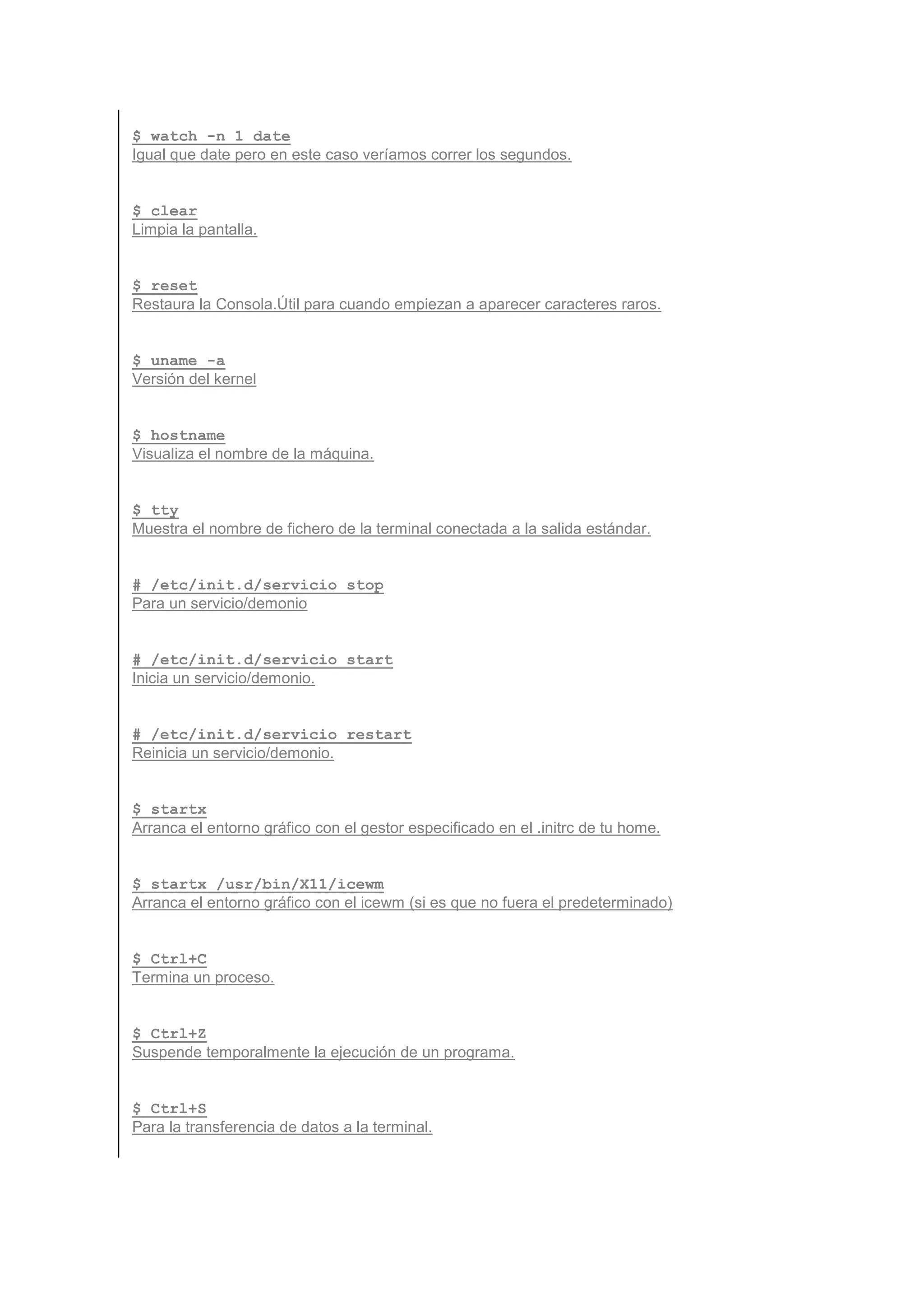 $ watch -n 1 date
Igual que date pero en este caso veríamos correr los segundos.


$ clear
Limpia la pantalla.


$ reset
Restaura la Consola.Útil para cuando empiezan a aparecer caracteres raros.


$ uname -a
Versión del kernel


$ hostname
Visualiza el nombre de la máquina.


$ tty
Muestra el nombre de fichero de la terminal conectada a la salida estándar.


# /etc/init.d/servicio stop
Para un servicio/demonio


# /etc/init.d/servicio start
Inicia un servicio/demonio.


# /etc/init.d/servicio restart
Reinicia un servicio/demonio.


$ startx
Arranca el entorno gráfico con el gestor especificado en el .initrc de tu home.


$ startx /usr/bin/X11/icewm
Arranca el entorno gráfico con el icewm (si es que no fuera el predeterminado)


$ Ctrl+C
Termina un proceso.


$ Ctrl+Z
Suspende temporalmente la ejecución de un programa.


$ Ctrl+S
Para la transferencia de datos a la terminal.
 