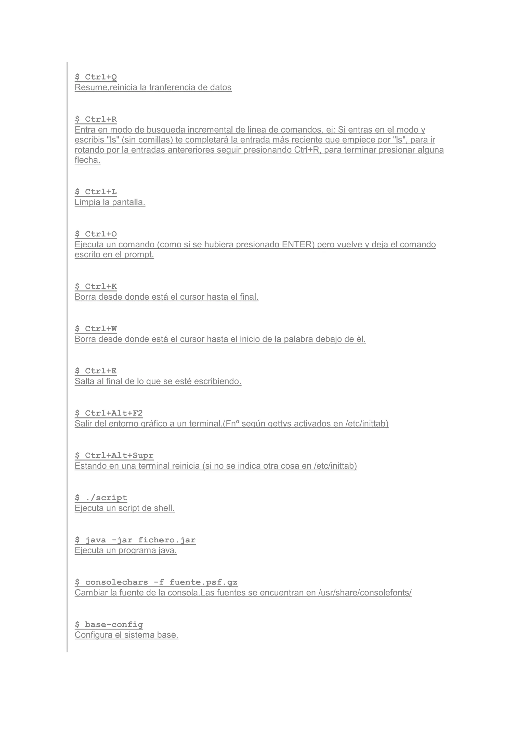 $ Ctrl+Q
Resume,reinicia la tranferencia de datos


$ Ctrl+R
Entra en modo de busqueda incremental de linea de comandos, ej: Si entras en el modo y
escribis "ls" (sin comillas) te completará la entrada más reciente que empiece por "ls", para ir
rotando por la entradas antereriores seguir presionando Ctrl+R, para terminar presionar alguna
flecha.


$ Ctrl+L
Limpia la pantalla.


$ Ctrl+O
Ejecuta un comando (como si se hubiera presionado ENTER) pero vuelve y deja el comando
escrito en el prompt.


$ Ctrl+K
Borra desde donde está el cursor hasta el final.


$ Ctrl+W
Borra desde donde está el cursor hasta el inicio de la palabra debajo de èl.


$ Ctrl+E
Salta al final de lo que se esté escribiendo.


$ Ctrl+Alt+F2
Salir del entorno gráfico a un terminal.(Fnº según gettys activados en /etc/inittab)


$ Ctrl+Alt+Supr
Estando en una terminal reinicia (si no se indica otra cosa en /etc/inittab)


$ ./script
Ejecuta un script de shell.


$ java -jar fichero.jar
Ejecuta un programa java.


$ consolechars -f fuente.psf.gz
Cambiar la fuente de la consola.Las fuentes se encuentran en /usr/share/consolefonts/


$ base-config
Configura el sistema base.
 