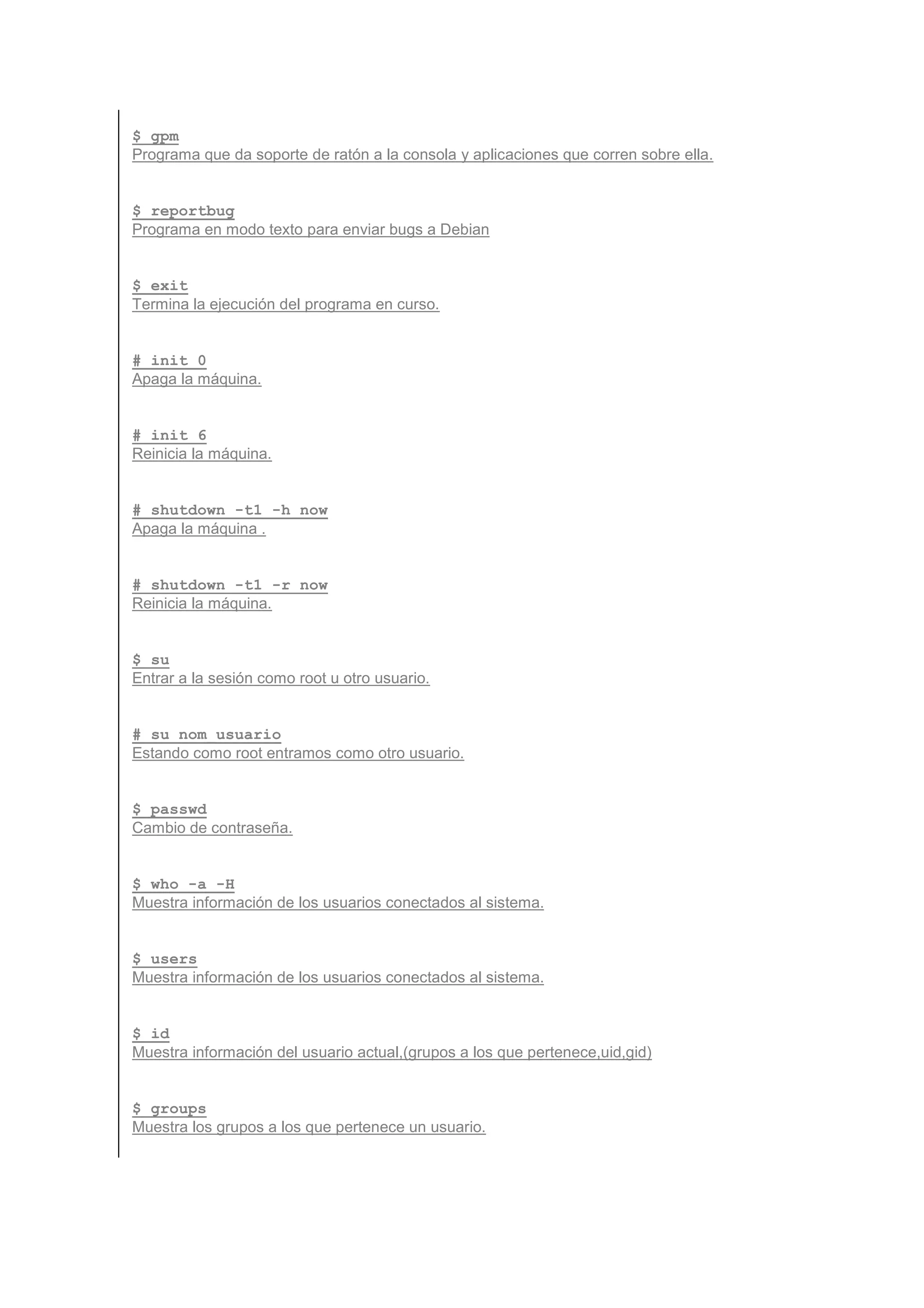 $ gpm
Programa que da soporte de ratón a la consola y aplicaciones que corren sobre ella.


$ reportbug
Programa en modo texto para enviar bugs a Debian


$ exit
Termina la ejecución del programa en curso.


# init 0
Apaga la máquina.


# init 6
Reinicia la máquina.


# shutdown -t1 -h now
Apaga la máquina .


# shutdown -t1 -r now
Reinicia la máquina.


$ su
Entrar a la sesión como root u otro usuario.


# su nom_usuario
Estando como root entramos como otro usuario.


$ passwd
Cambio de contraseña.


$ who -a -H
Muestra información de los usuarios conectados al sistema.


$ users
Muestra información de los usuarios conectados al sistema.


$ id
Muestra información del usuario actual,(grupos a los que pertenece,uid,gid)


$ groups
Muestra los grupos a los que pertenece un usuario.
 