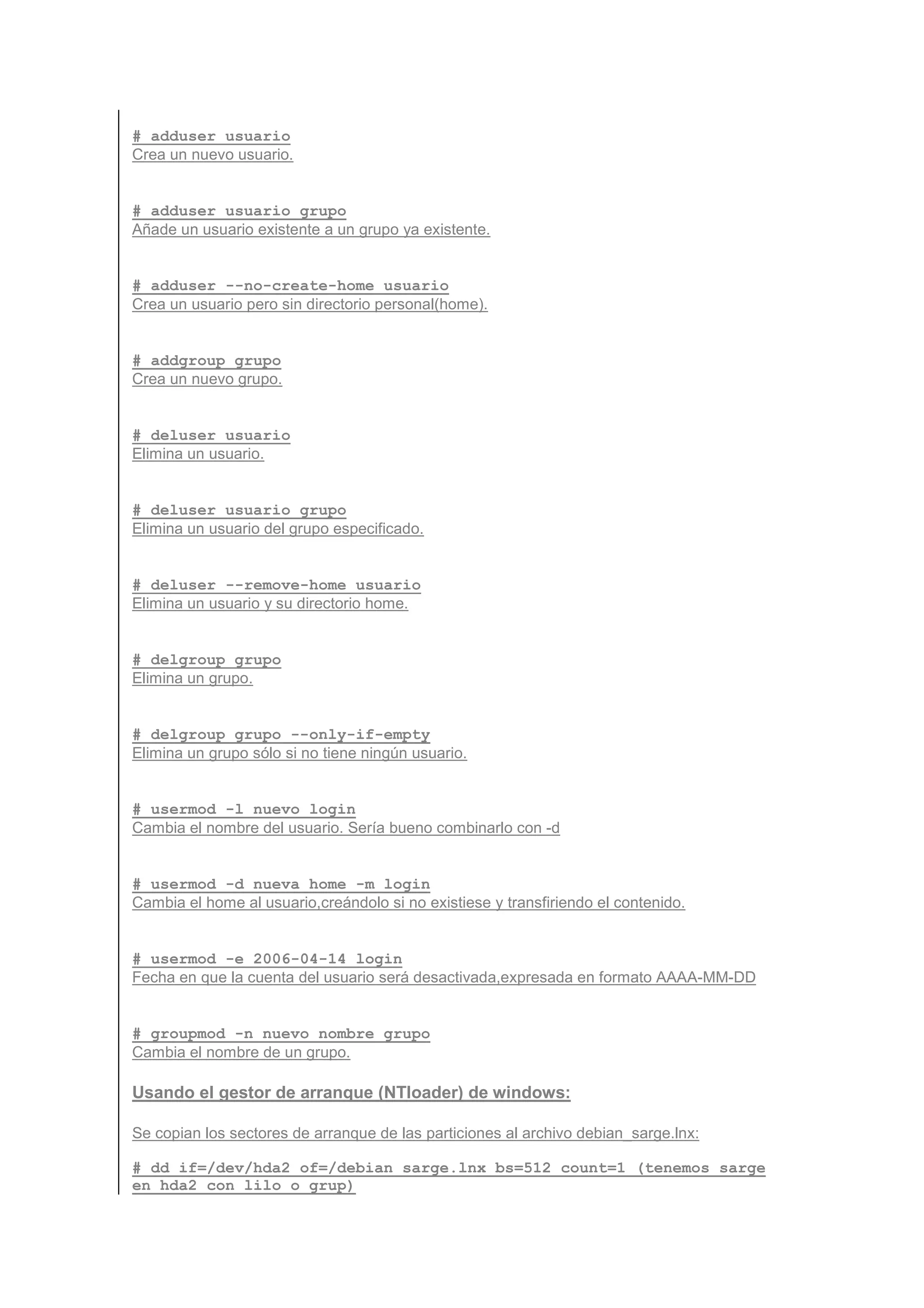 # adduser usuario
Crea un nuevo usuario.


# adduser usuario grupo
Añade un usuario existente a un grupo ya existente.


# adduser --no-create-home usuario
Crea un usuario pero sin directorio personal(home).


# addgroup grupo
Crea un nuevo grupo.


# deluser usuario
Elimina un usuario.


# deluser usuario grupo
Elimina un usuario del grupo especificado.


# deluser --remove-home usuario
Elimina un usuario y su directorio home.


# delgroup grupo
Elimina un grupo.


# delgroup grupo --only-if-empty
Elimina un grupo sólo si no tiene ningún usuario.


# usermod -l nuevo_login
Cambia el nombre del usuario. Sería bueno combinarlo con -d


# usermod -d nueva_home -m login
Cambia el home al usuario,creándolo si no existiese y transfiriendo el contenido.


# usermod -e 2006-04-14 login
Fecha en que la cuenta del usuario será desactivada,expresada en formato AAAA-MM-DD


# groupmod -n nuevo_nombre grupo
Cambia el nombre de un grupo.

Usando el gestor de arranque (NTloader) de windows:

Se copian los sectores de arranque de las particiones al archivo debian_sarge.lnx:

# dd if=/dev/hda2 of=/debian_sarge.lnx bs=512 count=1 (tenemos sarge
en hda2 con lilo o grup)
 