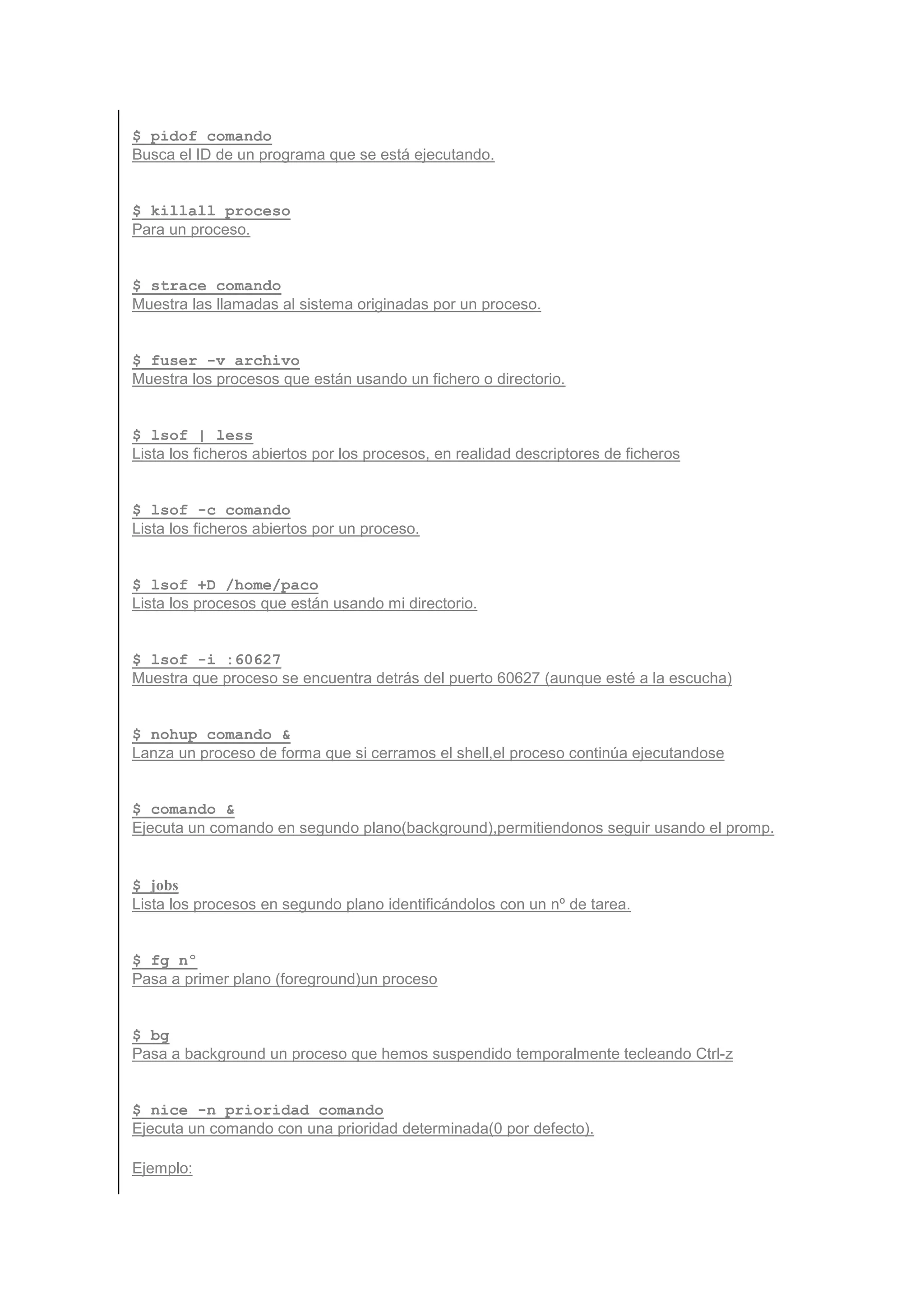 $ pidof comando
Busca el ID de un programa que se está ejecutando.


$ killall proceso
Para un proceso.


$ strace comando
Muestra las llamadas al sistema originadas por un proceso.


$ fuser -v archivo
Muestra los procesos que están usando un fichero o directorio.


$ lsof | less
Lista los ficheros abiertos por los procesos, en realidad descriptores de ficheros


$ lsof -c comando
Lista los ficheros abiertos por un proceso.


$ lsof +D /home/paco
Lista los procesos que están usando mi directorio.


$ lsof -i :60627
Muestra que proceso se encuentra detrás del puerto 60627 (aunque esté a la escucha)


$ nohup comando &
Lanza un proceso de forma que si cerramos el shell,el proceso continúa ejecutandose


$ comando &
Ejecuta un comando en segundo plano(background),permitiendonos seguir usando el promp.


$ jobs
Lista los procesos en segundo plano identificándolos con un nº de tarea.


$ fg nº
Pasa a primer plano (foreground)un proceso


$ bg
Pasa a background un proceso que hemos suspendido temporalmente tecleando Ctrl-z


$ nice -n prioridad comando
Ejecuta un comando con una prioridad determinada(0 por defecto).

Ejemplo:
 