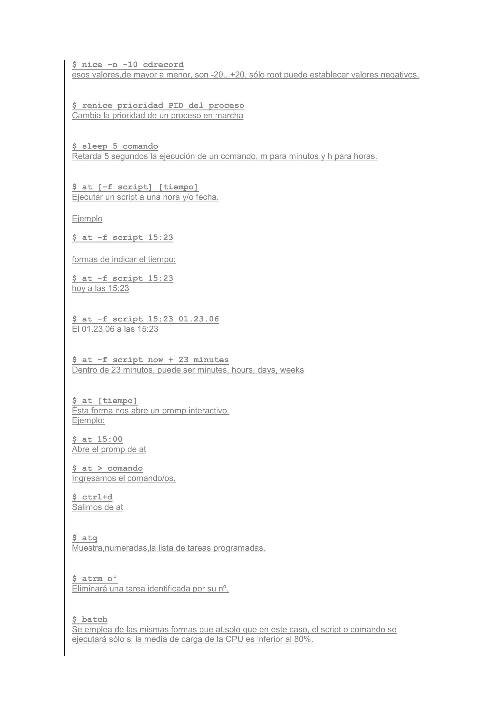 $ nice -n -10 cdrecord
esos valores,de mayor a menor, son -20...+20, sólo root puede establecer valores negativos.


$ renice prioridad PID_del_proceso
Cambia la prioridad de un proceso en marcha


$ sleep 5 comando
Retarda 5 segundos la ejecución de un comando, m para minutos y h para horas.


$ at [-f script] [tiempo]
Ejecutar un script a una hora y/o fecha.

Ejemplo

$ at -f script 15:23

formas de indicar el tiempo:

$ at -f script 15:23
hoy a las 15:23


$ at -f script 15:23 01.23.06
El 01.23.06 a las 15:23


$ at -f script now + 23 minutes
Dentro de 23 minutos, puede ser minutes, hours, days, weeks


$ at [tiempo]
Ésta forma nos abre un promp interactivo.
Ejemplo:

$ at 15:00
Abre el promp de at

$ at > comando
Ingresamos el comando/os.

$ ctrl+d
Salimos de at


$ atq
Muestra,numeradas,la lista de tareas programadas.


$ atrm nº
Eliminará una tarea identificada por su nº.


$ batch
Se emplea de las mismas formas que at,solo que en este caso, el script o comando se
ejecutará sólo si la media de carga de la CPU es inferior al 80%.
 