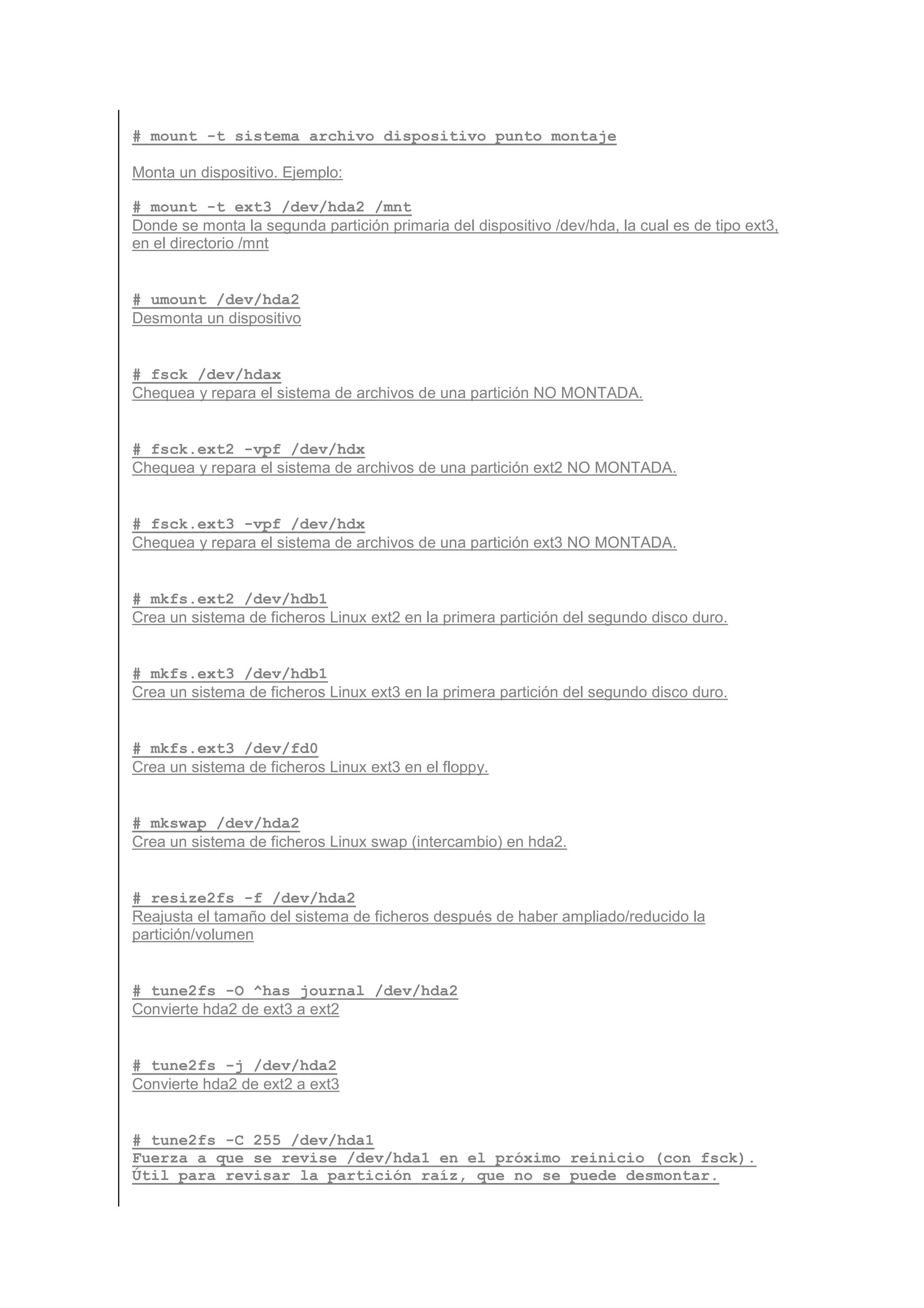 # mount -t sistema_archivo dispositivo punto_montaje

Monta un dispositivo. Ejemplo:

# mount -t ext3 /dev/hda2 /mnt
Donde se monta la segunda partición primaria del dispositivo /dev/hda, la cual es de tipo ext3,
en el directorio /mnt


# umount /dev/hda2
Desmonta un dispositivo


# fsck /dev/hdax
Chequea y repara el sistema de archivos de una partición NO MONTADA.


# fsck.ext2 -vpf /dev/hdx
Chequea y repara el sistema de archivos de una partición ext2 NO MONTADA.


# fsck.ext3 -vpf /dev/hdx
Chequea y repara el sistema de archivos de una partición ext3 NO MONTADA.


# mkfs.ext2 /dev/hdb1
Crea un sistema de ficheros Linux ext2 en la primera partición del segundo disco duro.


# mkfs.ext3 /dev/hdb1
Crea un sistema de ficheros Linux ext3 en la primera partición del segundo disco duro.


# mkfs.ext3 /dev/fd0
Crea un sistema de ficheros Linux ext3 en el floppy.


# mkswap /dev/hda2
Crea un sistema de ficheros Linux swap (intercambio) en hda2.


# resize2fs -f /dev/hda2
Reajusta el tamaño del sistema de ficheros después de haber ampliado/reducido la
partición/volumen


# tune2fs -O ^has_journal /dev/hda2
Convierte hda2 de ext3 a ext2


# tune2fs -j /dev/hda2
Convierte hda2 de ext2 a ext3


# tune2fs -C 255 /dev/hda1
Fuerza a que se revise /dev/hda1 en el próximo reinicio (con fsck).
Útil para revisar la partición raíz, que no se puede desmontar.
 