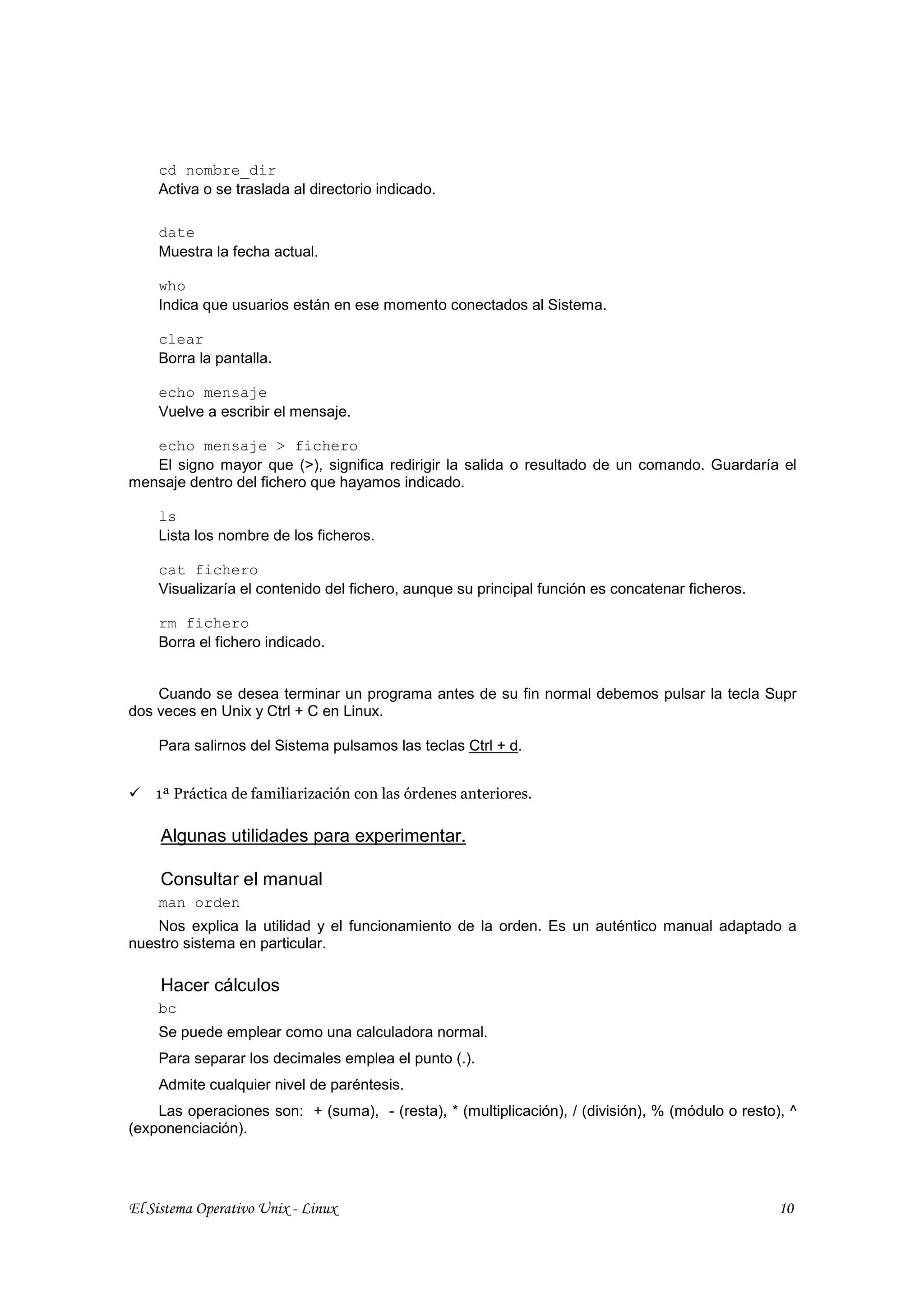 cd nombre_dir
    Activa o se traslada al directorio indicado.

    date
    Muestra la fecha actual.

    who
    Indica que usuarios están en ese momento conectados al Sistema.

    clear
    Borra la pantalla.

    echo mensaje
    Vuelve a escribir el mensaje.

   echo mensaje > fichero
   El signo mayor que (>), significa redirigir la salida o resultado de un comando. Guardaría el
mensaje dentro del fichero que hayamos indicado.

    ls
    Lista los nombre de los ficheros.

    cat fichero
    Visualizaría el contenido del fichero, aunque su principal función es concatenar ficheros.

    rm fichero
    Borra el fichero indicado.


    Cuando se desea terminar un programa antes de su fin normal debemos pulsar la tecla Supr
dos veces en Unix y Ctrl + C en Linux.

    Para salirnos del Sistema pulsamos las teclas Ctrl + d.


    1ª Práctica de familiarización con las órdenes anteriores.

     Algunas utilidades para experimentar.

     Consultar el manual
    man orden
    Nos explica la utilidad y el funcionamiento de la orden. Es un auténtico manual adaptado a
nuestro sistema en particular.

     Hacer cálculos
    bc
    Se puede emplear como una calculadora normal.
    Para separar los decimales emplea el punto (.).
    Admite cualquier nivel de paréntesis.
    Las operaciones son: + (suma), - (resta), * (multiplicación), / (división), % (módulo o resto), ^
(exponenciación).




El Sistema Operativo Unix - Linux                                                                 10
 