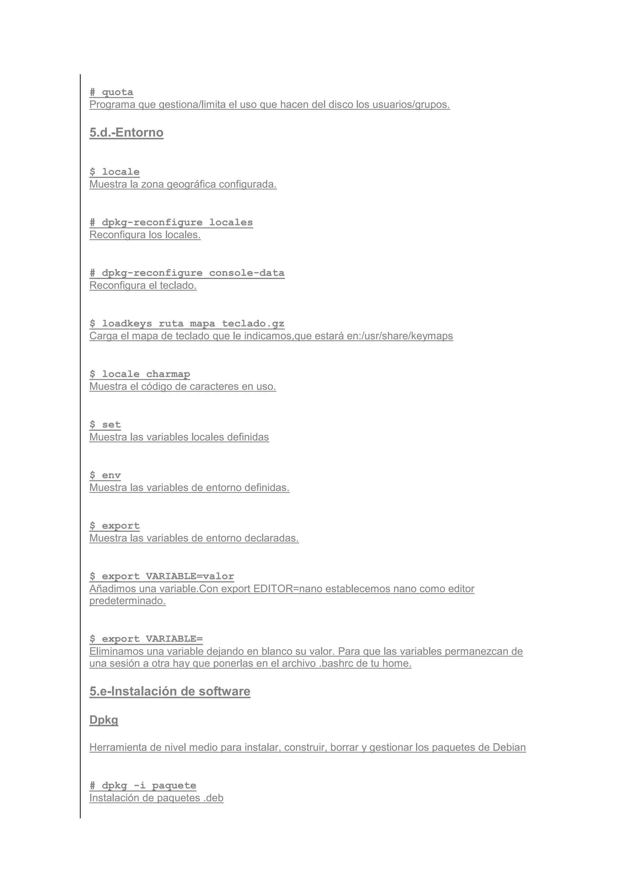 # quota
Programa que gestiona/limita el uso que hacen del disco los usuarios/grupos.

5.d.-Entorno


$ locale
Muestra la zona geográfica configurada.


# dpkg-reconfigure locales
Reconfigura los locales.


# dpkg-reconfigure console-data
Reconfigura el teclado.


$ loadkeys ruta_mapa_teclado.gz
Carga el mapa de teclado que le indicamos,que estará en:/usr/share/keymaps


$ locale charmap
Muestra el código de caracteres en uso.


$ set
Muestra las variables locales definidas


$ env
Muestra las variables de entorno definidas.


$ export
Muestra las variables de entorno declaradas.


$ export VARIABLE=valor
Añadimos una variable.Con export EDITOR=nano establecemos nano como editor
predeterminado.


$ export VARIABLE=
Eliminamos una variable dejando en blanco su valor. Para que las variables permanezcan de
una sesión a otra hay que ponerlas en el archivo .bashrc de tu home.

5.e-Instalación de software

Dpkg

Herramienta de nivel medio para instalar, construir, borrar y gestionar los paquetes de Debian


# dpkg -i paquete
Instalación de paquetes .deb
 