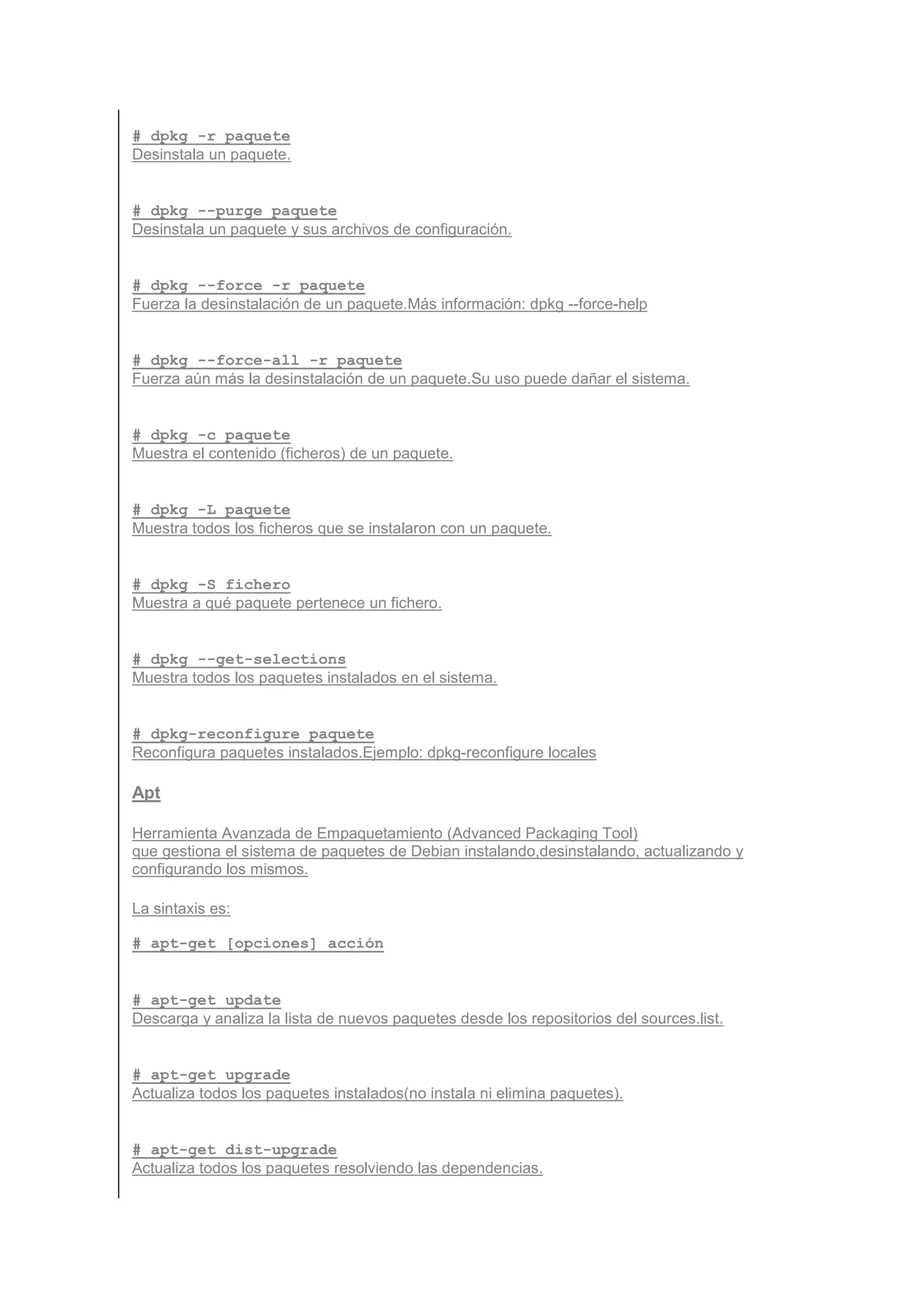 # dpkg -r paquete
Desinstala un paquete.


# dpkg --purge paquete
Desinstala un paquete y sus archivos de configuración.


# dpkg --force -r paquete
Fuerza la desinstalación de un paquete.Más información: dpkg --force-help


# dpkg --force-all -r paquete
Fuerza aún más la desinstalación de un paquete.Su uso puede dañar el sistema.


# dpkg -c paquete
Muestra el contenido (ficheros) de un paquete.


# dpkg -L paquete
Muestra todos los ficheros que se instalaron con un paquete.


# dpkg -S fichero
Muestra a qué paquete pertenece un fichero.


# dpkg --get-selections
Muestra todos los paquetes instalados en el sistema.


# dpkg-reconfigure paquete
Reconfigura paquetes instalados.Ejemplo: dpkg-reconfigure locales

Apt

Herramienta Avanzada de Empaquetamiento (Advanced Packaging Tool)
que gestiona el sistema de paquetes de Debian instalando,desinstalando, actualizando y
configurando los mismos.

La sintaxis es:

# apt-get [opciones] acción


# apt-get update
Descarga y analiza la lista de nuevos paquetes desde los repositorios del sources.list.


# apt-get upgrade
Actualiza todos los paquetes instalados(no instala ni elimina paquetes).


# apt-get dist-upgrade
Actualiza todos los paquetes resolviendo las dependencias.
 