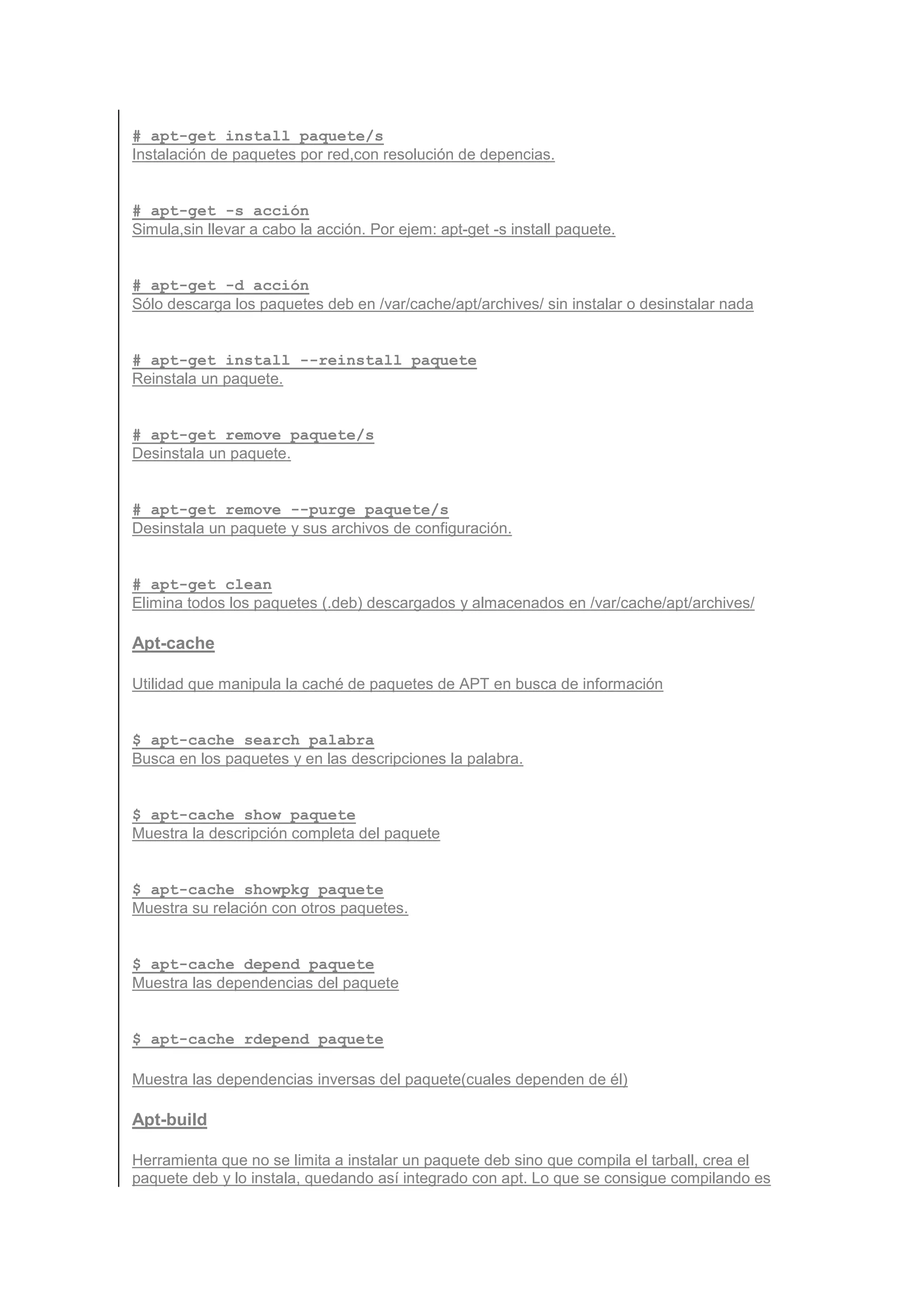 # apt-get install paquete/s
Instalación de paquetes por red,con resolución de depencias.


# apt-get -s acción
Simula,sin llevar a cabo la acción. Por ejem: apt-get -s install paquete.


# apt-get -d acción
Sólo descarga los paquetes deb en /var/cache/apt/archives/ sin instalar o desinstalar nada


# apt-get install --reinstall paquete
Reinstala un paquete.


# apt-get remove paquete/s
Desinstala un paquete.


# apt-get remove --purge paquete/s
Desinstala un paquete y sus archivos de configuración.


# apt-get clean
Elimina todos los paquetes (.deb) descargados y almacenados en /var/cache/apt/archives/

Apt-cache

Utilidad que manipula la caché de paquetes de APT en busca de información


$ apt-cache search palabra
Busca en los paquetes y en las descripciones la palabra.


$ apt-cache show paquete
Muestra la descripción completa del paquete


$ apt-cache showpkg paquete
Muestra su relación con otros paquetes.


$ apt-cache depend paquete
Muestra las dependencias del paquete


$ apt-cache rdepend paquete

Muestra las dependencias inversas del paquete(cuales dependen de él)

Apt-build

Herramienta que no se limita a instalar un paquete deb sino que compila el tarball, crea el
paquete deb y lo instala, quedando así integrado con apt. Lo que se consigue compilando es
 