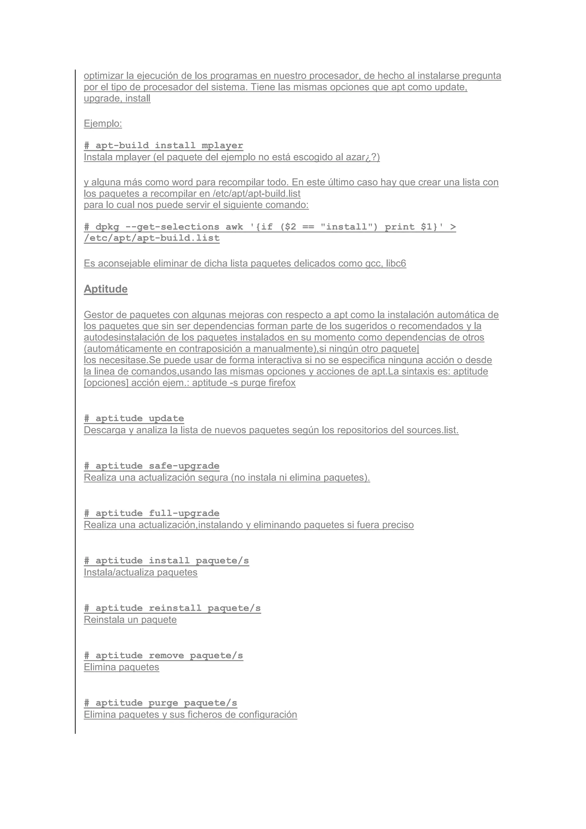 optimizar la ejecución de los programas en nuestro procesador, de hecho al instalarse pregunta
por el tipo de procesador del sistema. Tiene las mismas opciones que apt como update,
upgrade, install

Ejemplo:

# apt-build install mplayer
Instala mplayer (el paquete del ejemplo no está escogido al azar¿?)

y alguna más como word para recompilar todo. En este último caso hay que crear una lista con
los paquetes a recompilar en /etc/apt/apt-build.list
para lo cual nos puede servir el siguiente comando:

# dpkg --get-selections awk '{if ($2 == "install") print $1}' >
/etc/apt/apt-build.list

Es aconsejable eliminar de dicha lista paquetes delicados como gcc, libc6

Aptitude

Gestor de paquetes con algunas mejoras con respecto a apt como la instalación automática de
los paquetes que sin ser dependencias forman parte de los sugeridos o recomendados y la
autodesinstalación de los paquetes instalados en su momento como dependencias de otros
(automáticamente en contraposición a manualmente),si ningún otro paquete|
los necesitase.Se puede usar de forma interactiva si no se especifica ninguna acción o desde
la linea de comandos,usando las mismas opciones y acciones de apt.La sintaxis es: aptitude
[opciones] acción ejem.: aptitude -s purge firefox


# aptitude update
Descarga y analiza la lista de nuevos paquetes según los repositorios del sources.list.


# aptitude safe-upgrade
Realiza una actualización segura (no instala ni elimina paquetes).


# aptitude full-upgrade
Realiza una actualización,instalando y eliminando paquetes si fuera preciso


# aptitude install paquete/s
Instala/actualiza paquetes


# aptitude reinstall paquete/s
Reinstala un paquete


# aptitude remove paquete/s
Elimina paquetes


# aptitude purge paquete/s
Elimina paquetes y sus ficheros de configuración
 
