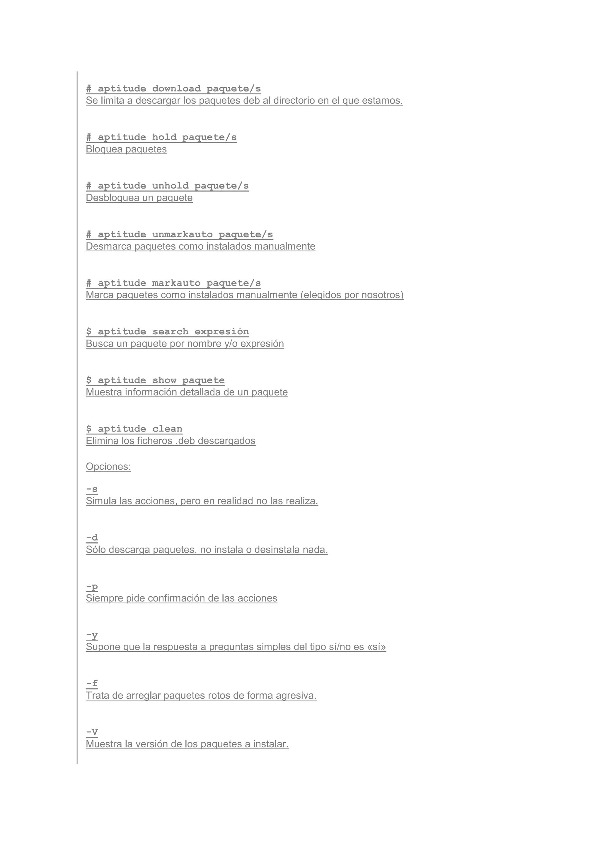 # aptitude download paquete/s
Se limita a descargar los paquetes deb al directorio en el que estamos.


# aptitude hold paquete/s
Bloquea paquetes


# aptitude unhold paquete/s
Desbloquea un paquete


# aptitude unmarkauto paquete/s
Desmarca paquetes como instalados manualmente


# aptitude markauto paquete/s
Marca paquetes como instalados manualmente (elegidos por nosotros)


$ aptitude search expresión
Busca un paquete por nombre y/o expresión


$ aptitude show paquete
Muestra información detallada de un paquete


$ aptitude clean
Elimina los ficheros .deb descargados

Opciones:

-s
Simula las acciones, pero en realidad no las realiza.


-d
Sólo descarga paquetes, no instala o desinstala nada.


-p
Siempre pide confirmación de las acciones


-y
Supone que la respuesta a preguntas simples del tipo sí/no es «sí»


-f
Trata de arreglar paquetes rotos de forma agresiva.


-V
Muestra la versión de los paquetes a instalar.
 