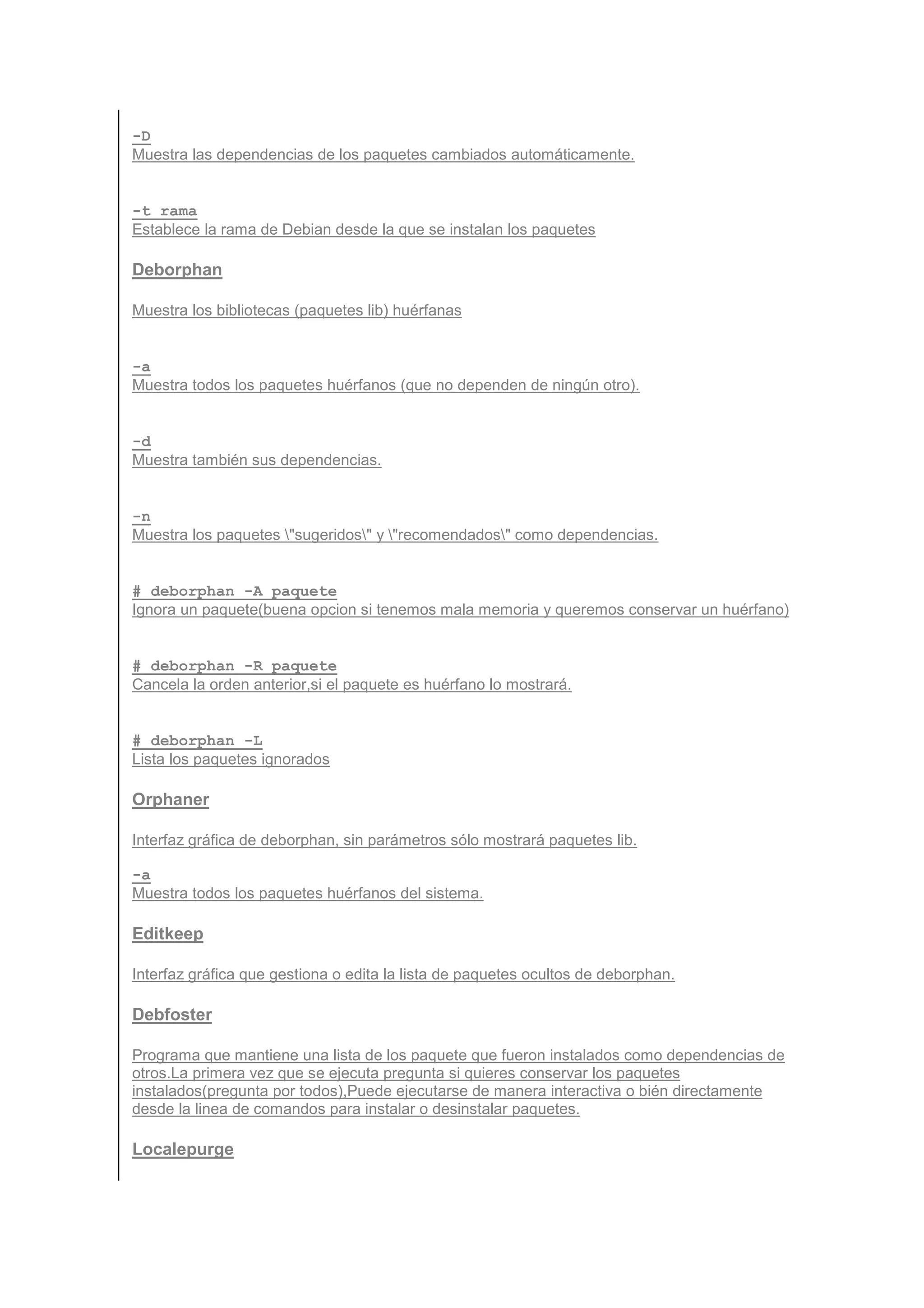 -D
Muestra las dependencias de los paquetes cambiados automáticamente.


-t rama
Establece la rama de Debian desde la que se instalan los paquetes

Deborphan

Muestra los bibliotecas (paquetes lib) huérfanas


-a
Muestra todos los paquetes huérfanos (que no dependen de ningún otro).


-d
Muestra también sus dependencias.


-n
Muestra los paquetes "sugeridos" y "recomendados" como dependencias.


# deborphan -A paquete
Ignora un paquete(buena opcion si tenemos mala memoria y queremos conservar un huérfano)


# deborphan -R paquete
Cancela la orden anterior,si el paquete es huérfano lo mostrará.


# deborphan -L
Lista los paquetes ignorados

Orphaner

Interfaz gráfica de deborphan, sin parámetros sólo mostrará paquetes lib.

-a
Muestra todos los paquetes huérfanos del sistema.

Editkeep

Interfaz gráfica que gestiona o edita la lista de paquetes ocultos de deborphan.

Debfoster

Programa que mantiene una lista de los paquete que fueron instalados como dependencias de
otros.La primera vez que se ejecuta pregunta si quieres conservar los paquetes
instalados(pregunta por todos),Puede ejecutarse de manera interactiva o bién directamente
desde la linea de comandos para instalar o desinstalar paquetes.

Localepurge
 