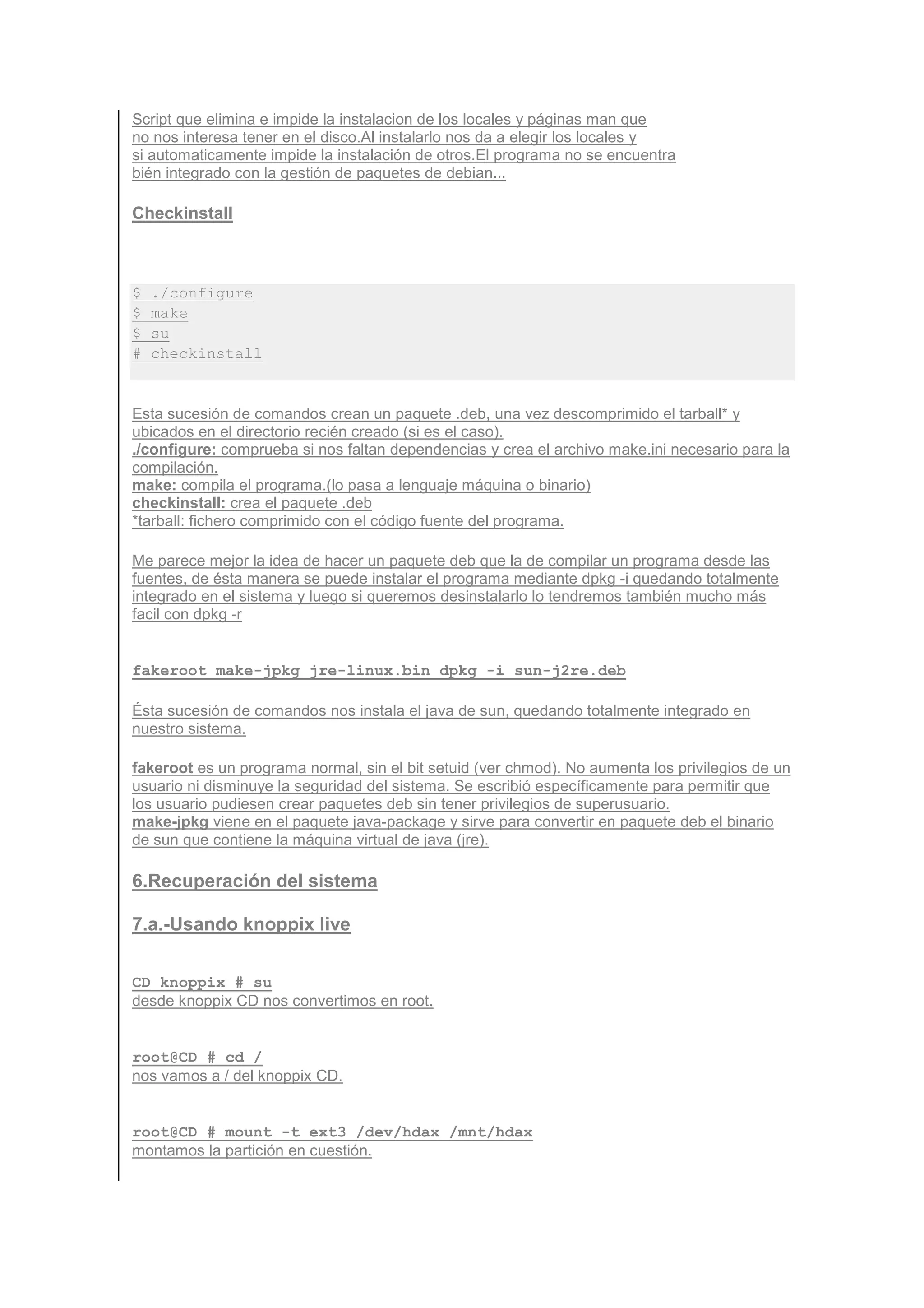 Script que elimina e impide la instalacion de los locales y páginas man que
no nos interesa tener en el disco.Al instalarlo nos da a elegir los locales y
si automaticamente impide la instalación de otros.El programa no se encuentra
bién integrado con la gestión de paquetes de debian...

Checkinstall



$   ./configure
$   make
$   su
#   checkinstall


Esta sucesión de comandos crean un paquete .deb, una vez descomprimido el tarball* y
ubicados en el directorio recién creado (si es el caso).
./configure: comprueba si nos faltan dependencias y crea el archivo make.ini necesario para la
compilación.
make: compila el programa.(lo pasa a lenguaje máquina o binario)
checkinstall: crea el paquete .deb
*tarball: fichero comprimido con el código fuente del programa.

Me parece mejor la idea de hacer un paquete deb que la de compilar un programa desde las
fuentes, de ésta manera se puede instalar el programa mediante dpkg -i quedando totalmente
integrado en el sistema y luego si queremos desinstalarlo lo tendremos también mucho más
facil con dpkg -r


fakeroot make-jpkg jre-linux.bin dpkg -i sun-j2re.deb

Ésta sucesión de comandos nos instala el java de sun, quedando totalmente integrado en
nuestro sistema.

fakeroot es un programa normal, sin el bit setuid (ver chmod). No aumenta los privilegios de un
usuario ni disminuye la seguridad del sistema. Se escribió específicamente para permitir que
los usuario pudiesen crear paquetes deb sin tener privilegios de superusuario.
make-jpkg viene en el paquete java-package y sirve para convertir en paquete deb el binario
de sun que contiene la máquina virtual de java (jre).

6.Recuperación del sistema

7.a.-Usando knoppix live


CD_knoppix # su
desde knoppix CD nos convertimos en root.


root@CD # cd /
nos vamos a / del knoppix CD.


root@CD # mount -t ext3 /dev/hdax /mnt/hdax
montamos la partición en cuestión.
 