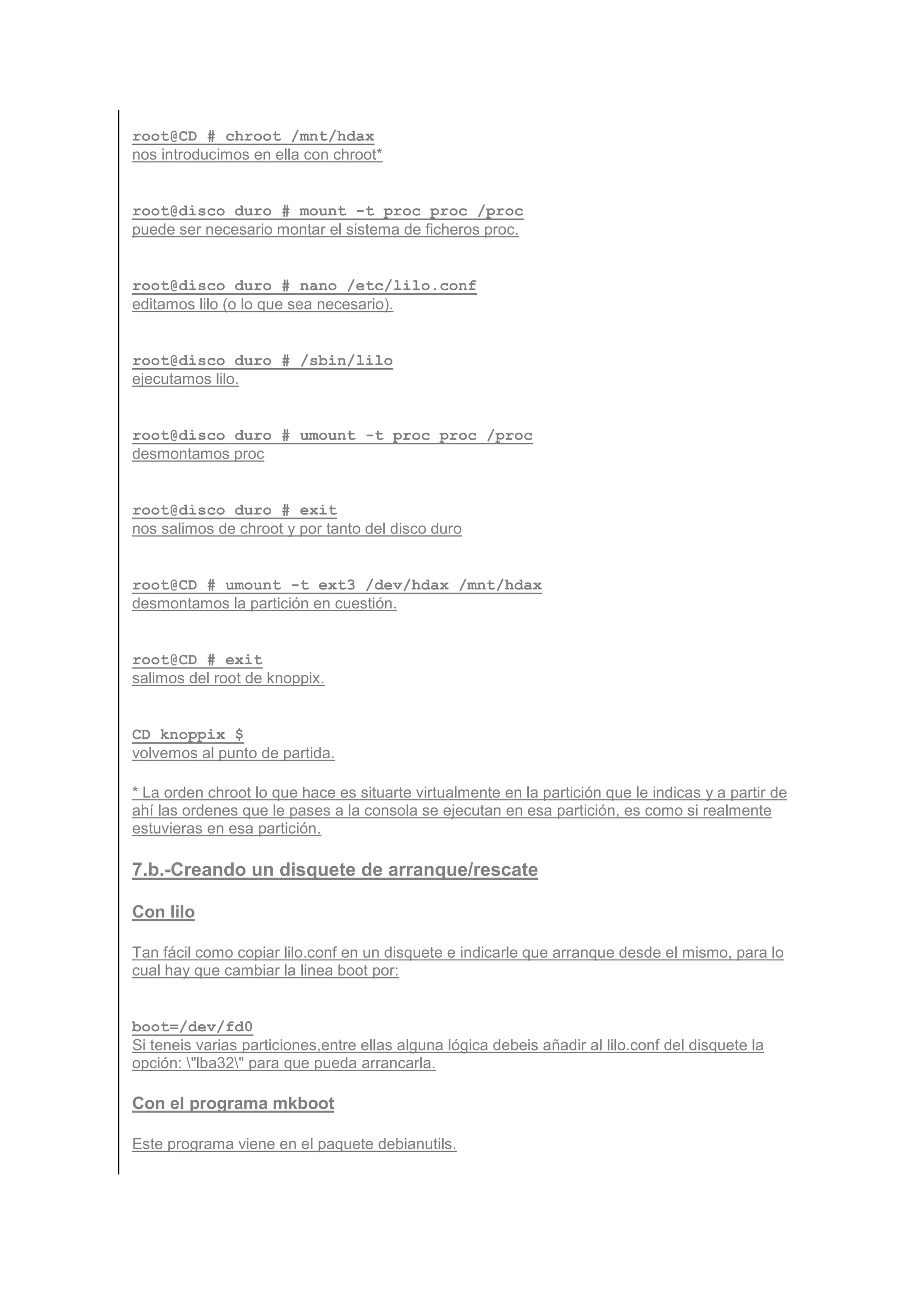 root@CD # chroot /mnt/hdax
nos introducimos en ella con chroot*


root@disco_duro # mount -t proc proc /proc
puede ser necesario montar el sistema de ficheros proc.


root@disco_duro # nano /etc/lilo.conf
editamos lilo (o lo que sea necesario).


root@disco_duro # /sbin/lilo
ejecutamos lilo.


root@disco_duro # umount -t proc proc /proc
desmontamos proc


root@disco_duro # exit
nos salimos de chroot y por tanto del disco duro


root@CD # umount -t ext3 /dev/hdax /mnt/hdax
desmontamos la partición en cuestión.


root@CD # exit
salimos del root de knoppix.


CD_knoppix $
volvemos al punto de partida.

* La orden chroot lo que hace es situarte virtualmente en la partición que le indicas y a partir de
ahí las ordenes que le pases a la consola se ejecutan en esa partición, es como si realmente
estuvieras en esa partición.

7.b.-Creando un disquete de arranque/rescate

Con lilo

Tan fácil como copiar lilo.conf en un disquete e indicarle que arranque desde el mismo, para lo
cual hay que cambiar la linea boot por:


boot=/dev/fd0
Si teneis varias particiones,entre ellas alguna lógica debeis añadir al lilo.conf del disquete la
opción: "lba32" para que pueda arrancarla.

Con el programa mkboot

Este programa viene en el paquete debianutils.
 