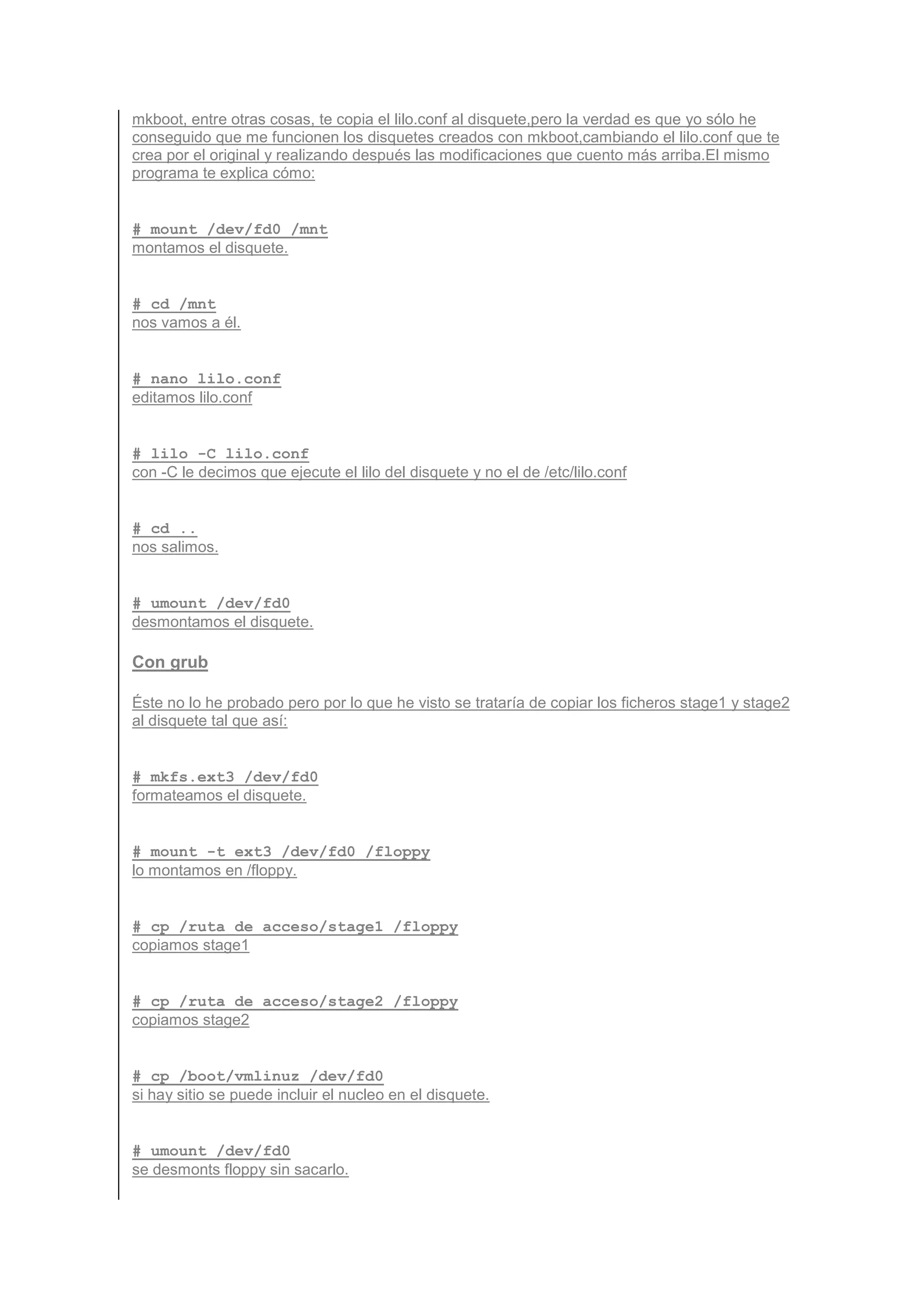 mkboot, entre otras cosas, te copia el lilo.conf al disquete,pero la verdad es que yo sólo he
conseguido que me funcionen los disquetes creados con mkboot,cambiando el lilo.conf que te
crea por el original y realizando después las modificaciones que cuento más arriba.El mismo
programa te explica cómo:


# mount /dev/fd0 /mnt
montamos el disquete.


# cd /mnt
nos vamos a él.


# nano lilo.conf
editamos lilo.conf


# lilo -C lilo.conf
con -C le decimos que ejecute el lilo del disquete y no el de /etc/lilo.conf


# cd ..
nos salimos.


# umount /dev/fd0
desmontamos el disquete.

Con grub

Éste no lo he probado pero por lo que he visto se trataría de copiar los ficheros stage1 y stage2
al disquete tal que así:


# mkfs.ext3 /dev/fd0
formateamos el disquete.


# mount -t ext3 /dev/fd0 /floppy
lo montamos en /floppy.


# cp /ruta_de_acceso/stage1 /floppy
copiamos stage1


# cp /ruta_de_acceso/stage2 /floppy
copiamos stage2


# cp /boot/vmlinuz /dev/fd0
si hay sitio se puede incluir el nucleo en el disquete.


# umount /dev/fd0
se desmonts floppy sin sacarlo.
 