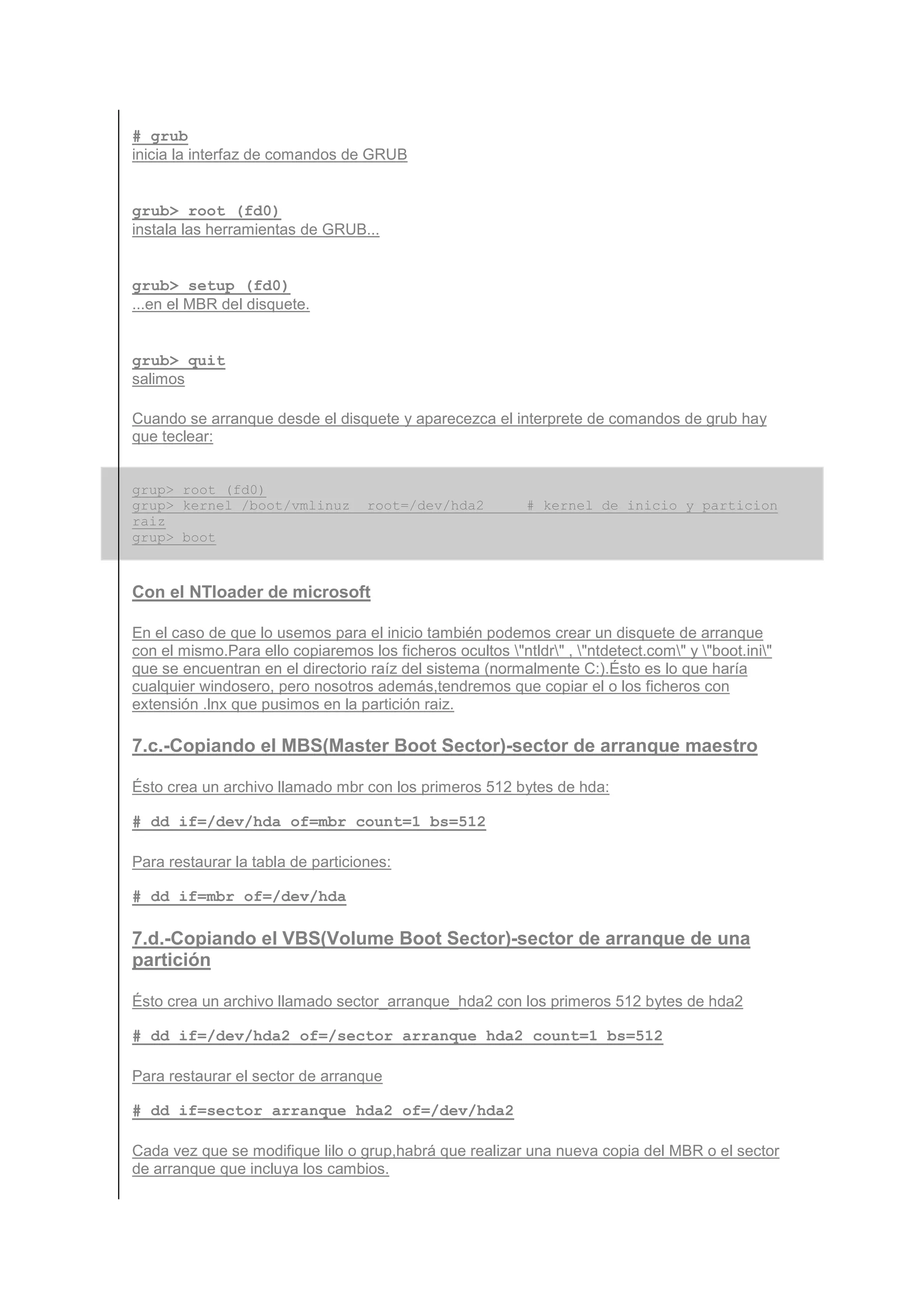 # grub
inicia la interfaz de comandos de GRUB


grub> root (fd0)
instala las herramientas de GRUB...


grub> setup (fd0)
...en el MBR del disquete.


grub> quit
salimos

Cuando se arranque desde el disquete y aparecezca el interprete de comandos de grub hay
que teclear:


grup> root (fd0)
grup> kernel /boot/vmlinuz         root=/dev/hda2           # kernel de inicio y particion
raiz
grup> boot



Con el NTloader de microsoft

En el caso de que lo usemos para el inicio también podemos crear un disquete de arranque
con el mismo.Para ello copiaremos los ficheros ocultos "ntldr" , "ntdetect.com" y "boot.ini"
que se encuentran en el directorio raíz del sistema (normalmente C:).Ésto es lo que haría
cualquier windosero, pero nosotros además,tendremos que copiar el o los ficheros con
extensión .lnx que pusimos en la partición raiz.

7.c.-Copiando el MBS(Master Boot Sector)-sector de arranque maestro

Ésto crea un archivo llamado mbr con los primeros 512 bytes de hda:

# dd if=/dev/hda of=mbr count=1 bs=512

Para restaurar la tabla de particiones:

# dd if=mbr of=/dev/hda

7.d.-Copiando el VBS(Volume Boot Sector)-sector de arranque de una
partición

Ésto crea un archivo llamado sector_arranque_hda2 con los primeros 512 bytes de hda2

# dd if=/dev/hda2 of=/sector_arranque_hda2 count=1 bs=512

Para restaurar el sector de arranque

# dd if=sector_arranque_hda2 of=/dev/hda2

Cada vez que se modifique lilo o grup,habrá que realizar una nueva copia del MBR o el sector
de arranque que incluya los cambios.
 
