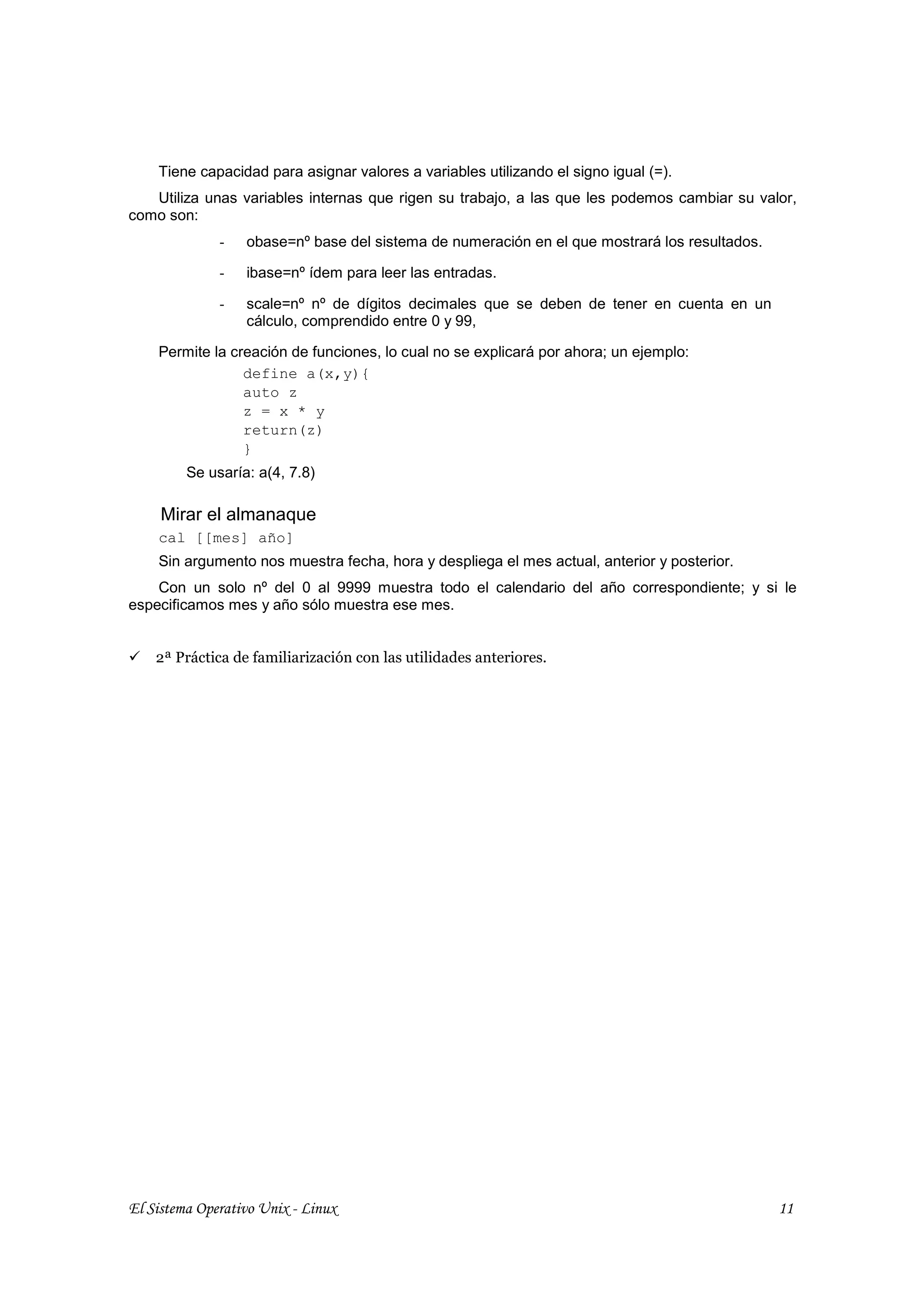 Tiene capacidad para asignar valores a variables utilizando el signo igual (=).
   Utiliza unas variables internas que rigen su trabajo, a las que les podemos cambiar su valor,
como son:
              -   obase=nº base del sistema de numeración en el que mostrará los resultados.

              -   ibase=nº ídem para leer las entradas.

              -   scale=nº nº de dígitos decimales que se deben de tener en cuenta en un
                  cálculo, comprendido entre 0 y 99,

    Permite la creación de funciones, lo cual no se explicará por ahora; un ejemplo:
                 define a(x,y){
                 auto z
                 z = x * y
                 return(z)
                 }
         Se usaría: a(4, 7.8)

     Mirar el almanaque
    cal [[mes] año]
    Sin argumento nos muestra fecha, hora y despliega el mes actual, anterior y posterior.
    Con un solo nº del 0 al 9999 muestra todo el calendario del año correspondiente; y si le
especificamos mes y año sólo muestra ese mes.


    2ª Práctica de familiarización con las utilidades anteriores.




El Sistema Operativo Unix - Linux                                                              11
 
