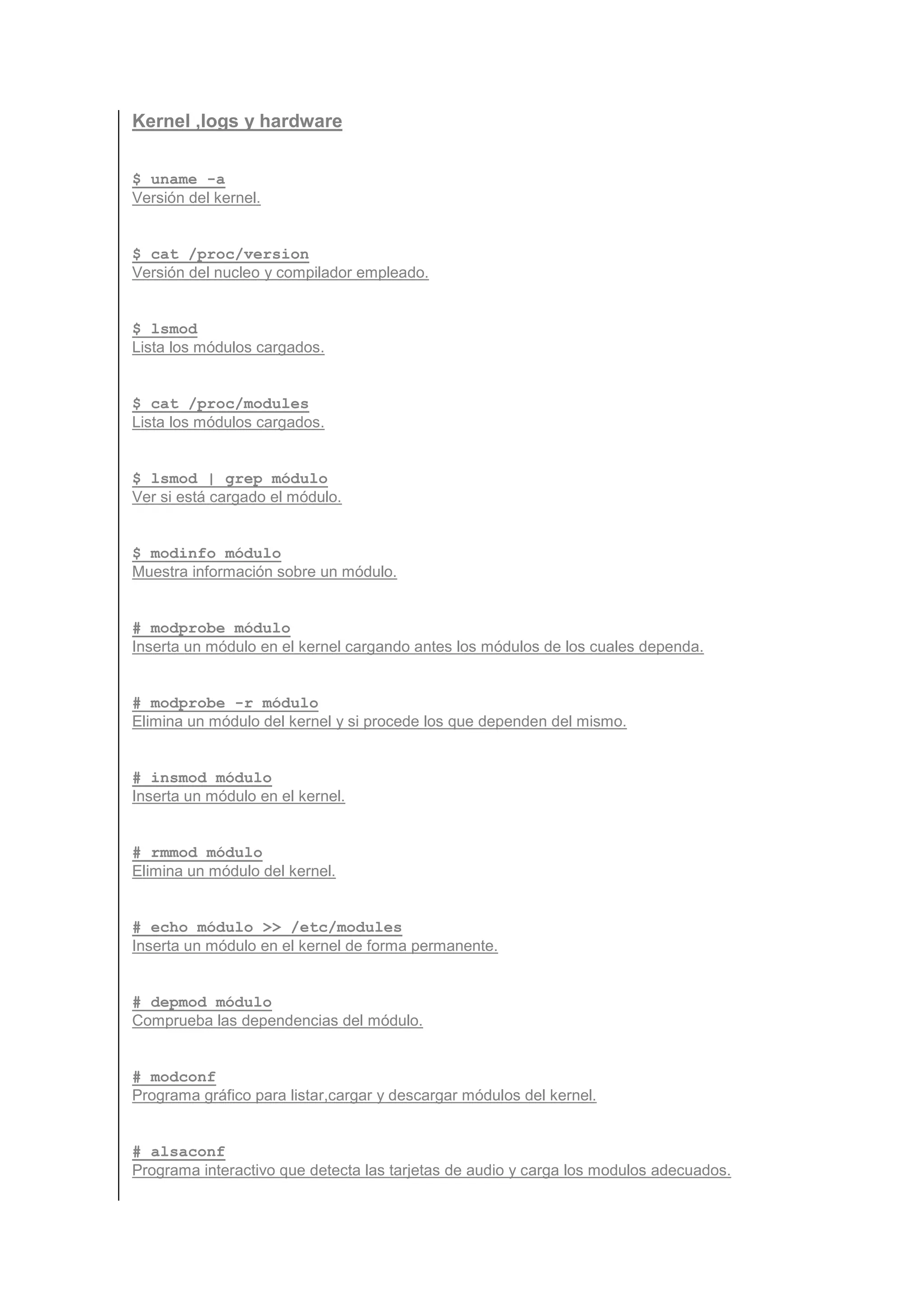 Kernel ,logs y hardware


$ uname -a
Versión del kernel.


$ cat /proc/version
Versión del nucleo y compilador empleado.


$ lsmod
Lista los módulos cargados.


$ cat /proc/modules
Lista los módulos cargados.


$ lsmod | grep módulo
Ver si está cargado el módulo.


$ modinfo módulo
Muestra información sobre un módulo.


# modprobe módulo
Inserta un módulo en el kernel cargando antes los módulos de los cuales dependa.


# modprobe -r módulo
Elimina un módulo del kernel y si procede los que dependen del mismo.


# insmod módulo
Inserta un módulo en el kernel.


# rmmod módulo
Elimina un módulo del kernel.


# echo módulo >> /etc/modules
Inserta un módulo en el kernel de forma permanente.


# depmod módulo
Comprueba las dependencias del módulo.


# modconf
Programa gráfico para listar,cargar y descargar módulos del kernel.


# alsaconf
Programa interactivo que detecta las tarjetas de audio y carga los modulos adecuados.
 