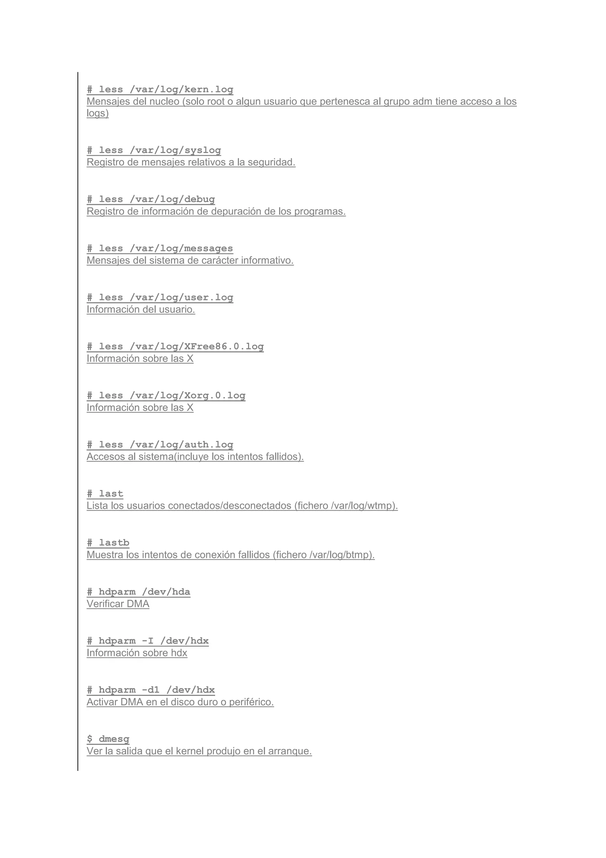 # less /var/log/kern.log
Mensajes del nucleo (solo root o algun usuario que pertenesca al grupo adm tiene acceso a los
logs)


# less /var/log/syslog
Registro de mensajes relativos a la seguridad.


# less /var/log/debug
Registro de información de depuración de los programas.


# less /var/log/messages
Mensajes del sistema de carácter informativo.


# less /var/log/user.log
Información del usuario.


# less /var/log/XFree86.0.log
Información sobre las X


# less /var/log/Xorg.0.log
Información sobre las X


# less /var/log/auth.log
Accesos al sistema(incluye los intentos fallidos).


# last
Lista los usuarios conectados/desconectados (fichero /var/log/wtmp).


# lastb
Muestra los intentos de conexión fallidos (fichero /var/log/btmp).


# hdparm /dev/hda
Verificar DMA


# hdparm -I /dev/hdx
Información sobre hdx


# hdparm -d1 /dev/hdx
Activar DMA en el disco duro o periférico.


$ dmesg
Ver la salida que el kernel produjo en el arranque.
 