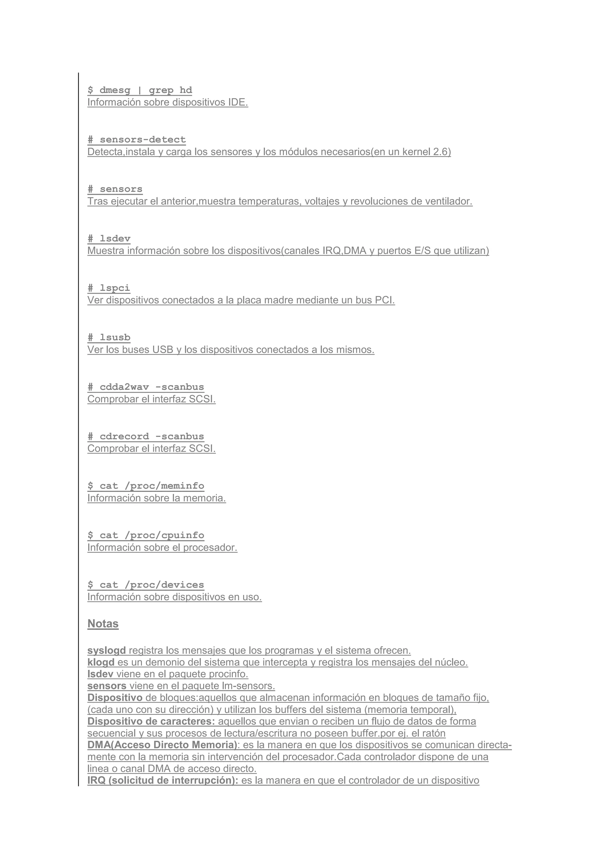 $ dmesg | grep hd
Información sobre dispositivos IDE.


# sensors-detect
Detecta,instala y carga los sensores y los módulos necesarios(en un kernel 2.6)


# sensors
Tras ejecutar el anterior,muestra temperaturas, voltajes y revoluciones de ventilador.


# lsdev
Muestra información sobre los dispositivos(canales IRQ,DMA y puertos E/S que utilizan)


# lspci
Ver dispositivos conectados a la placa madre mediante un bus PCI.


# lsusb
Ver los buses USB y los dispositivos conectados a los mismos.


# cdda2wav -scanbus
Comprobar el interfaz SCSI.


# cdrecord -scanbus
Comprobar el interfaz SCSI.


$ cat /proc/meminfo
Información sobre la memoria.


$ cat /proc/cpuinfo
Información sobre el procesador.


$ cat /proc/devices
Información sobre dispositivos en uso.

Notas

syslogd registra los mensajes que los programas y el sistema ofrecen.
klogd es un demonio del sistema que intercepta y registra los mensajes del núcleo.
lsdev viene en el paquete procinfo.
sensors viene en el paquete lm-sensors.
Dispositivo de bloques:aquellos que almacenan información en bloques de tamaño fijo,
(cada uno con su dirección) y utilizan los buffers del sistema (memoria temporal),
Dispositivo de caracteres: aquellos que envian o reciben un flujo de datos de forma
secuencial y sus procesos de lectura/escritura no poseen buffer.por ej. el ratón
DMA(Acceso Directo Memoria): es la manera en que los dispositivos se comunican directa-
mente con la memoria sin intervención del procesador.Cada controlador dispone de una
linea o canal DMA de acceso directo.
IRQ (solicitud de interrupción): es la manera en que el controlador de un dispositivo
 