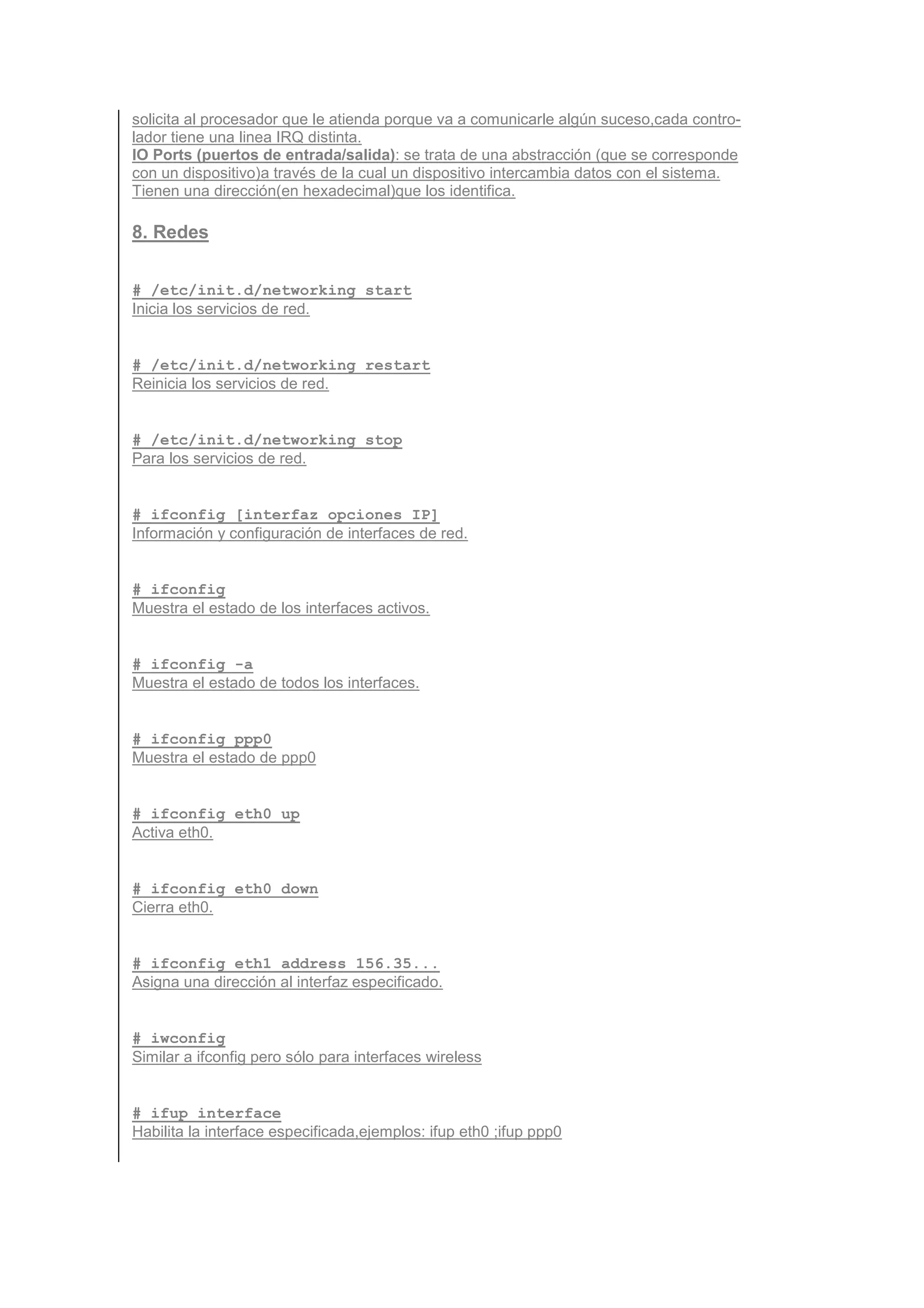 solicita al procesador que le atienda porque va a comunicarle algún suceso,cada contro-
lador tiene una linea IRQ distinta.
IO Ports (puertos de entrada/salida): se trata de una abstracción (que se corresponde
con un dispositivo)a través de la cual un dispositivo intercambia datos con el sistema.
Tienen una dirección(en hexadecimal)que los identifica.

8. Redes


# /etc/init.d/networking start
Inicia los servicios de red.


# /etc/init.d/networking restart
Reinicia los servicios de red.


# /etc/init.d/networking stop
Para los servicios de red.


# ifconfig [interfaz opciones IP]
Información y configuración de interfaces de red.


# ifconfig
Muestra el estado de los interfaces activos.


# ifconfig -a
Muestra el estado de todos los interfaces.


# ifconfig ppp0
Muestra el estado de ppp0


# ifconfig eth0 up
Activa eth0.


# ifconfig eth0 down
Cierra eth0.


# ifconfig eth1 address 156.35...
Asigna una dirección al interfaz especificado.


# iwconfig
Similar a ifconfig pero sólo para interfaces wireless


# ifup interface
Habilita la interface especificada,ejemplos: ifup eth0 ;ifup ppp0
 