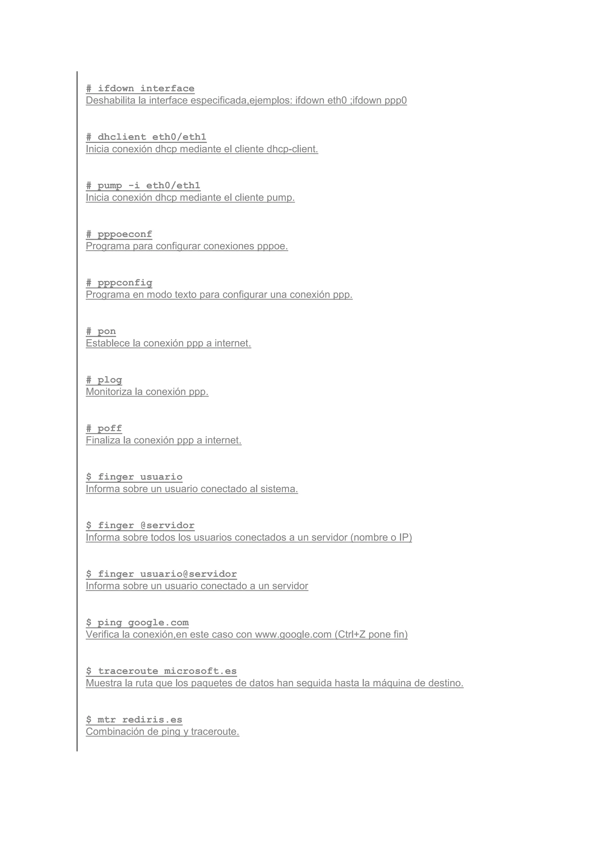 # ifdown interface
Deshabilita la interface especificada,ejemplos: ifdown eth0 ;ifdown ppp0


# dhclient eth0/eth1
Inicia conexión dhcp mediante el cliente dhcp-client.


# pump -i eth0/eth1
Inicia conexión dhcp mediante el cliente pump.


# pppoeconf
Programa para configurar conexiones pppoe.


# pppconfig
Programa en modo texto para configurar una conexión ppp.


# pon
Establece la conexión ppp a internet.


# plog
Monitoriza la conexión ppp.


# poff
Finaliza la conexión ppp a internet.


$ finger usuario
Informa sobre un usuario conectado al sistema.


$ finger @servidor
Informa sobre todos los usuarios conectados a un servidor (nombre o IP)


$ finger usuario@servidor
Informa sobre un usuario conectado a un servidor


$ ping google.com
Verifica la conexión,en este caso con www.google.com (Ctrl+Z pone fin)


$ traceroute microsoft.es
Muestra la ruta que los paquetes de datos han seguida hasta la máquina de destino.


$ mtr rediris.es
Combinación de ping y traceroute.
 