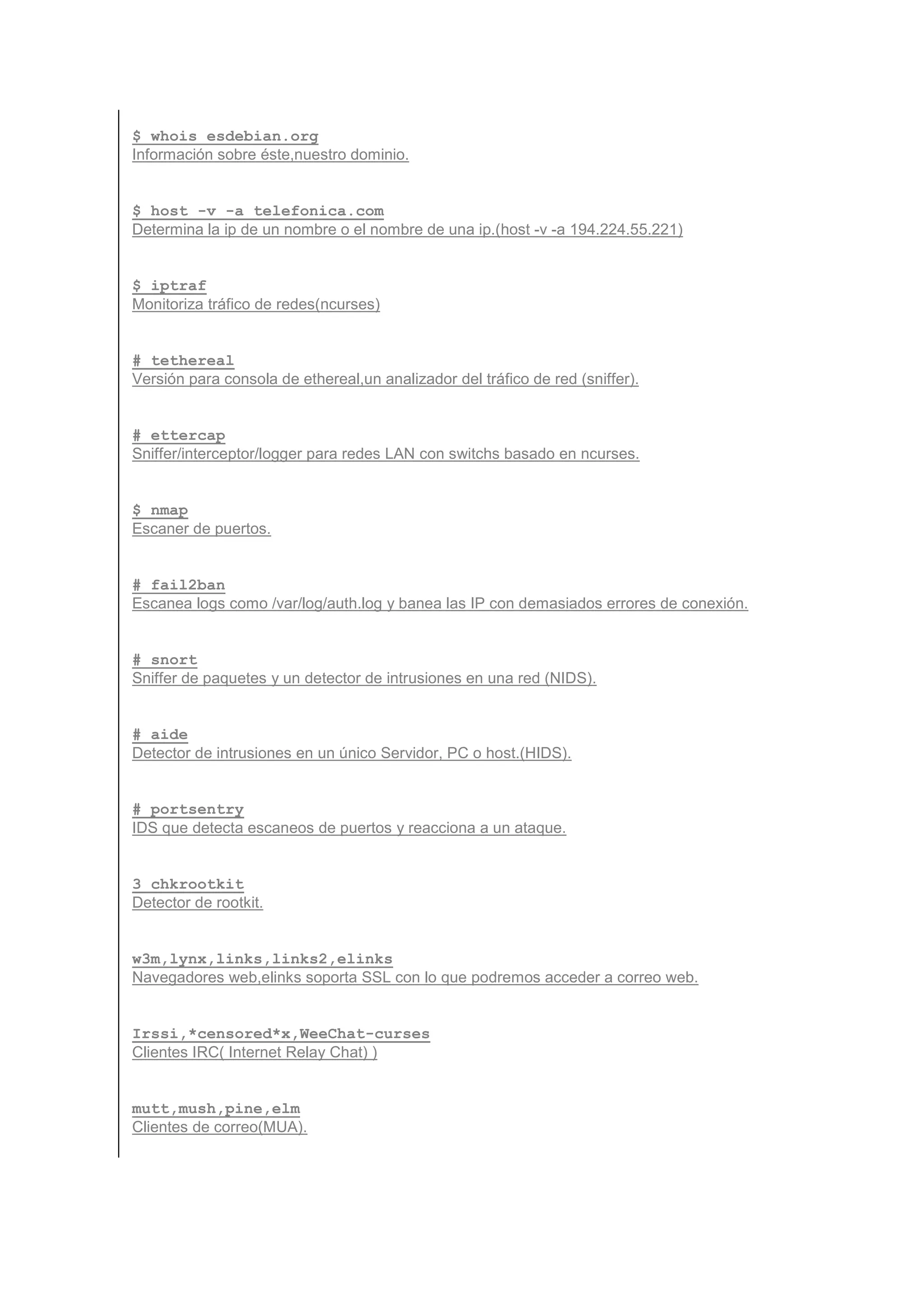 $ whois esdebian.org
Información sobre éste,nuestro dominio.


$ host -v -a telefonica.com
Determina la ip de un nombre o el nombre de una ip.(host -v -a 194.224.55.221)


$ iptraf
Monitoriza tráfico de redes(ncurses)


# tethereal
Versión para consola de ethereal,un analizador del tráfico de red (sniffer).


# ettercap
Sniffer/interceptor/logger para redes LAN con switchs basado en ncurses.


$ nmap
Escaner de puertos.


# fail2ban
Escanea logs como /var/log/auth.log y banea las IP con demasiados errores de conexión.


# snort
Sniffer de paquetes y un detector de intrusiones en una red (NIDS).


# aide
Detector de intrusiones en un único Servidor, PC o host.(HIDS).


# portsentry
IDS que detecta escaneos de puertos y reacciona a un ataque.


3 chkrootkit
Detector de rootkit.


w3m,lynx,links,links2,elinks
Navegadores web,elinks soporta SSL con lo que podremos acceder a correo web.


Irssi,*censored*x,WeeChat-curses
Clientes IRC( Internet Relay Chat) )


mutt,mush,pine,elm
Clientes de correo(MUA).
 