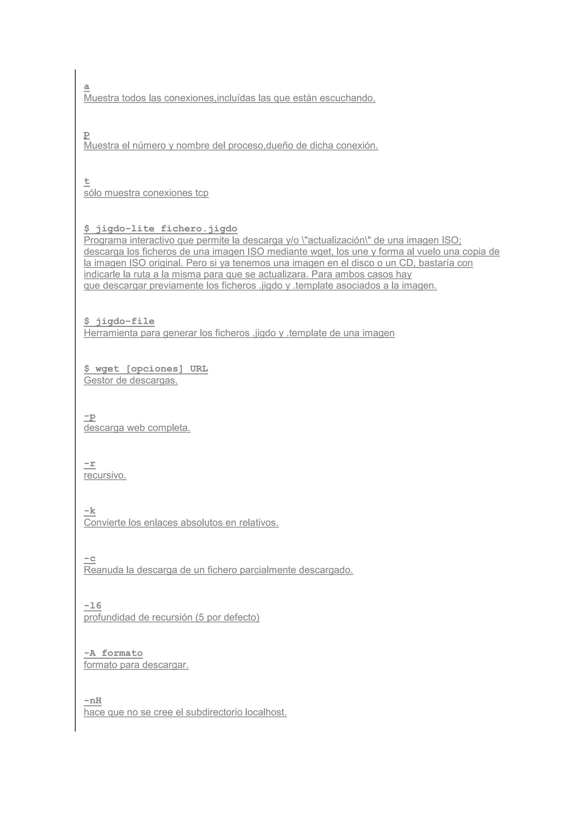 a
Muestra todos las conexiones,incluídas las que están escuchando.


p
Muestra el número y nombre del proceso,dueño de dicha conexión.


t
sólo muestra conexiones tcp


$ jigdo-lite fichero.jigdo
Programa interactivo que permite la descarga y/o "actualización" de una imagen ISO;
descarga los ficheros de una imagen ISO mediante wget, los une y forma al vuelo una copia de
la imagen ISO original. Pero si ya tenemos una imagen en el disco o un CD, bastaría con
indicarle la ruta a la misma para que se actualizara. Para ambos casos hay
que descargar previamente los ficheros .jigdo y .template asociados a la imagen.


$ jigdo-file
Herramienta para generar los ficheros .jigdo y .template de una imagen


$ wget [opciones] URL
Gestor de descargas.


-p
descarga web completa.


-r
recursivo.


-k
Convierte los enlaces absolutos en relativos.


-c
Reanuda la descarga de un fichero parcialmente descargado.


-l6
profundidad de recursión (5 por defecto)


-A formato
formato para descargar.


-nH
hace que no se cree el subdirectorio localhost.
 