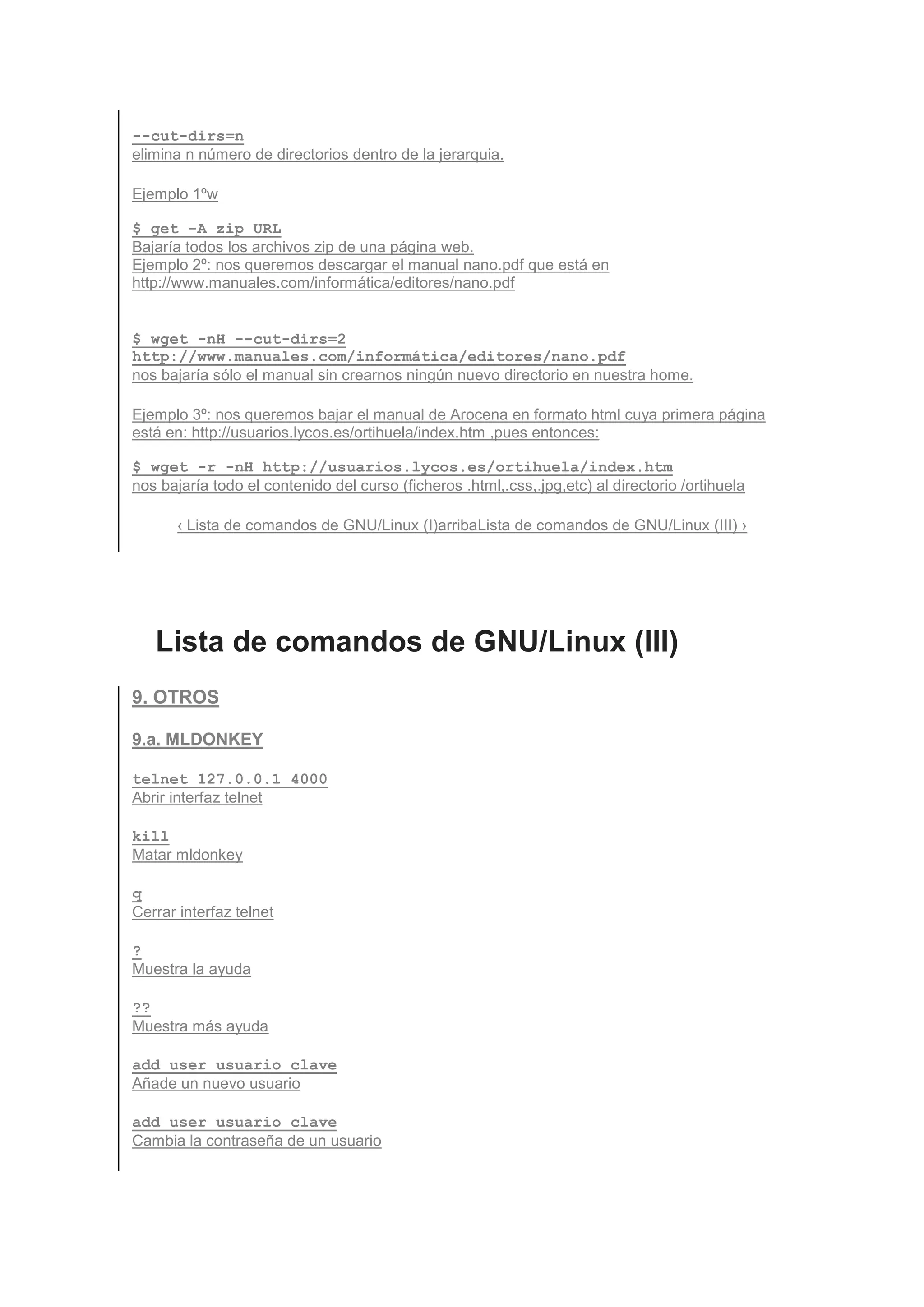 --cut-dirs=n
elimina n número de directorios dentro de la jerarquia.

Ejemplo 1ºw

$ get -A zip URL
Bajaría todos los archivos zip de una página web.
Ejemplo 2º: nos queremos descargar el manual nano.pdf que está en
http://www.manuales.com/informática/editores/nano.pdf


$ wget -nH --cut-dirs=2
http://www.manuales.com/informática/editores/nano.pdf
nos bajaría sólo el manual sin crearnos ningún nuevo directorio en nuestra home.

Ejemplo 3º: nos queremos bajar el manual de Arocena en formato html cuya primera página
está en: http://usuarios.lycos.es/ortihuela/index.htm ,pues entonces:

$ wget -r -nH http://usuarios.lycos.es/ortihuela/index.htm
nos bajaría todo el contenido del curso (ficheros .html,.css,.jpg,etc) al directorio /ortihuela

       ‹ Lista de comandos de GNU/Linux (I)arribaLista de comandos de GNU/Linux (III) ›




   Lista de comandos de GNU/Linux (III)
9. OTROS

9.a. MLDONKEY

telnet 127.0.0.1 4000
Abrir interfaz telnet

kill
Matar mldonkey

q
Cerrar interfaz telnet

?
Muestra la ayuda

??
Muestra más ayuda

add_user usuario clave
Añade un nuevo usuario

add_user usuario clave
Cambia la contraseña de un usuario
 