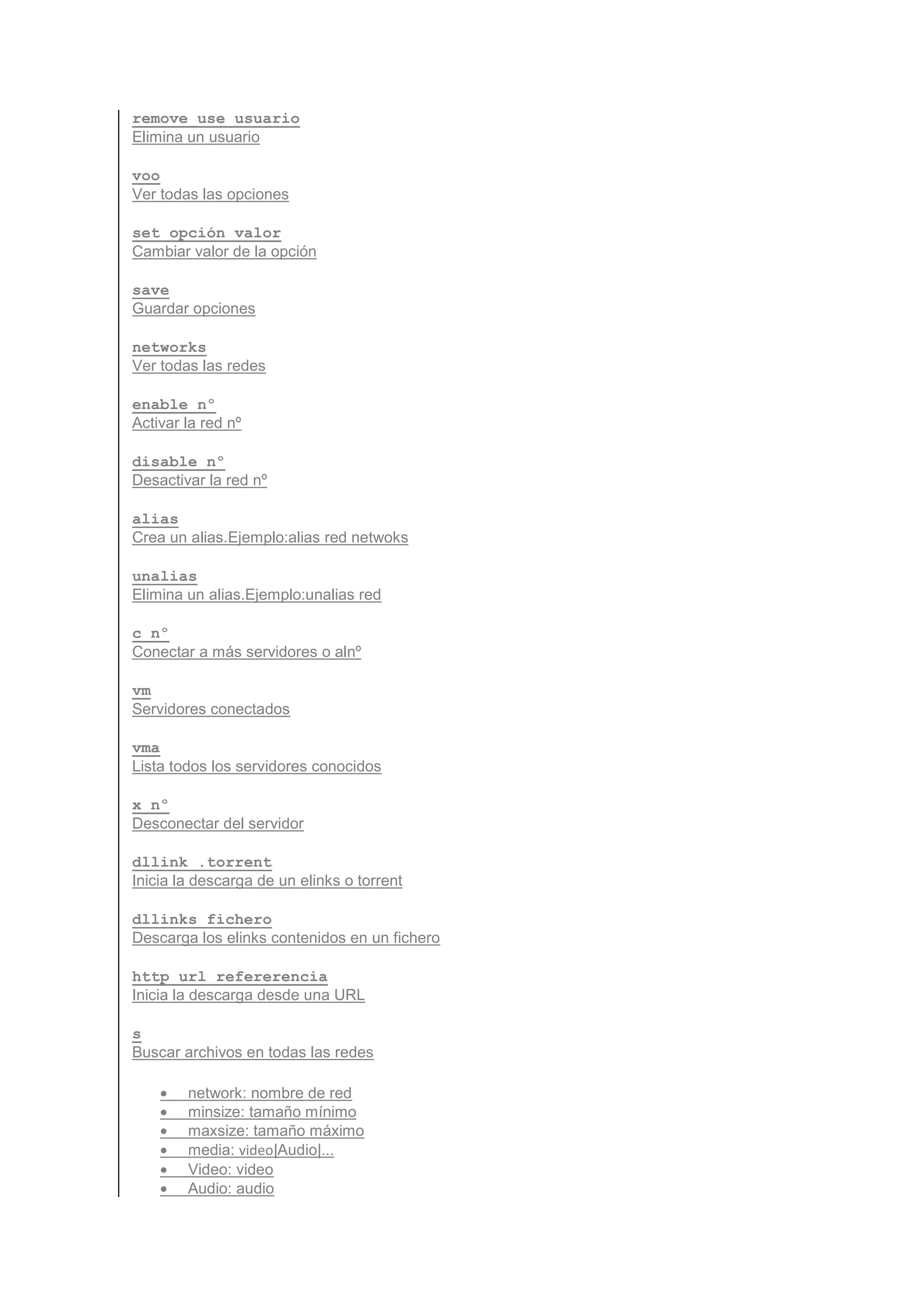 remove_use usuario
Elimina un usuario

voo
Ver todas las opciones

set opción valor
Cambiar valor de la opción

save
Guardar opciones

networks
Ver todas las redes

enable nº
Activar la red nº

disable nº
Desactivar la red nº

alias
Crea un alias.Ejemplo:alias red netwoks

unalias
Elimina un alias.Ejemplo:unalias red

c nº
Conectar a más servidores o alnº

vm
Servidores conectados

vma
Lista todos los servidores conocidos

x nº
Desconectar del servidor

dllink .torrent
Inicia la descarga de un elinks o torrent

dllinks fichero
Descarga los elinks contenidos en un fichero

http url refererencia
Inicia la descarga desde una URL

s
Buscar archivos en todas las redes

    •   network: nombre de red
    •   minsize: tamaño mínimo
    •   maxsize: tamaño máximo
    •   media: video|Audio|...
    •   Video: video
    •   Audio: audio
 